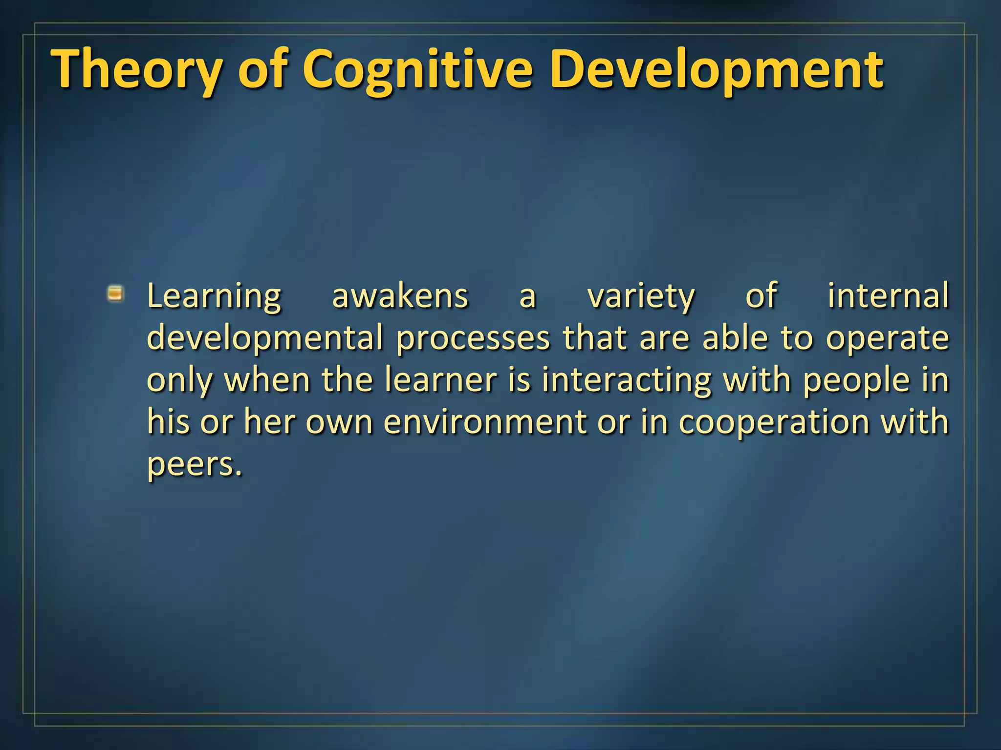 Theory of Cognitive Development


   Learning awakens a variety of internal
   developmental processes that are able to operate
   only when the learner is interacting with people in
   his or her own environment or in cooperation with
   peers.
 