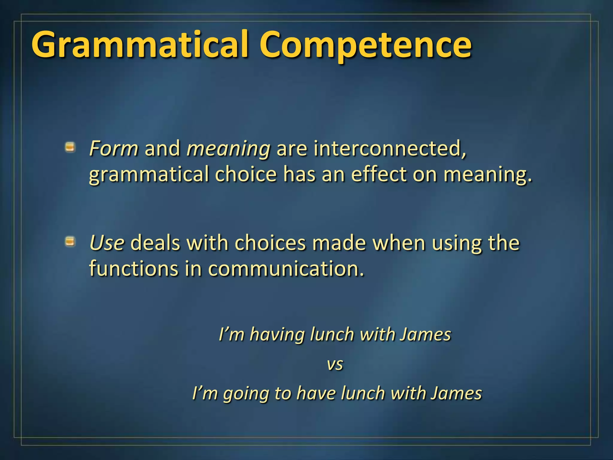Grammatical Competence

  Form and meaning are interconnected,
  grammatical choice has an effect on meaning.

  Use deals with choices made when using the
  functions in communication.

               I’m having lunch with James
                            vs
            I’m going to have lunch with James
 