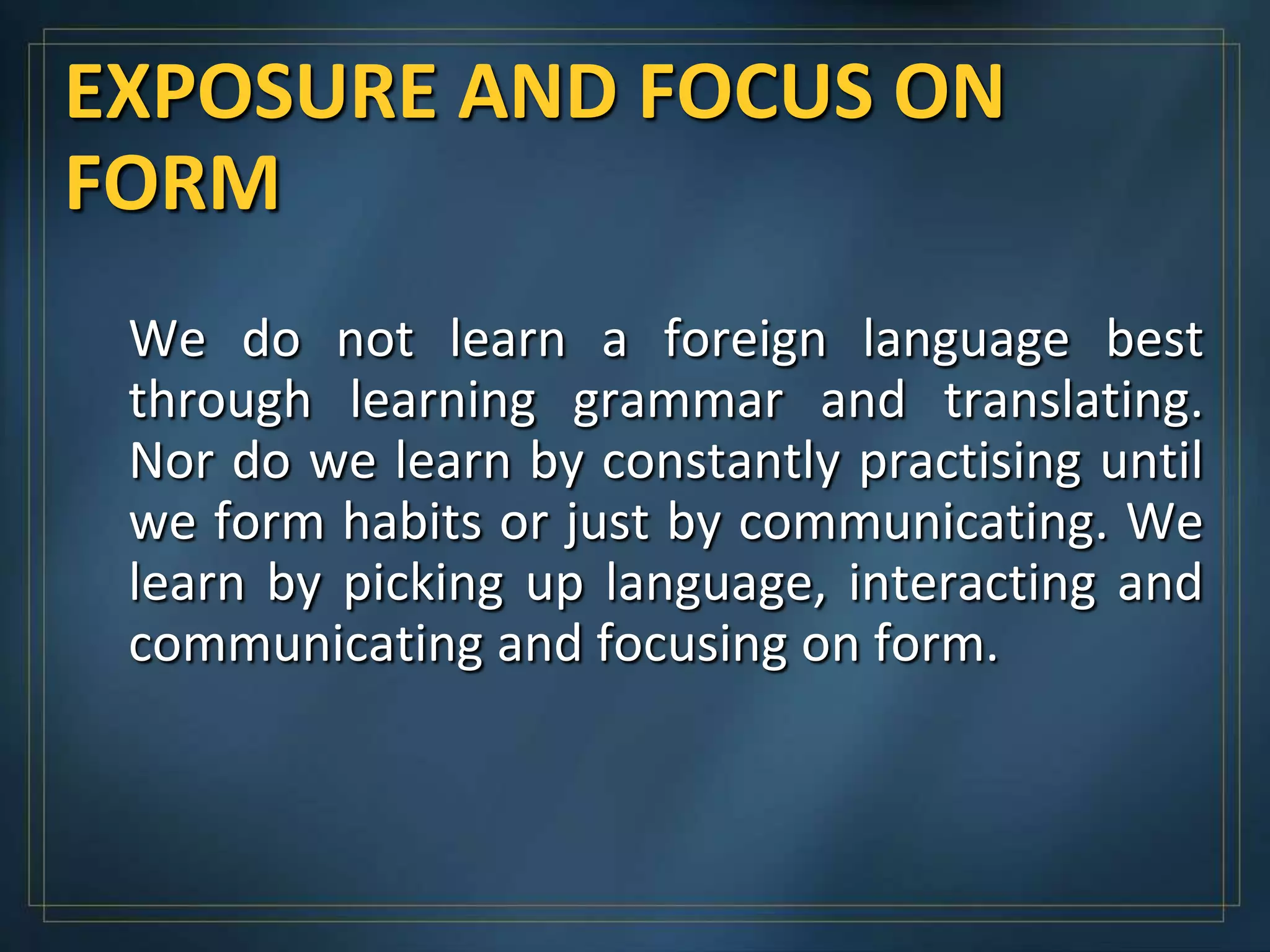 EXPOSURE AND FOCUS ON
FORM
 We do not learn a foreign language best
 through learning grammar and translating.
 Nor do we learn by constantly practising until
 we form habits or just by communicating. We
 learn by picking up language, interacting and
 communicating and focusing on form.
 