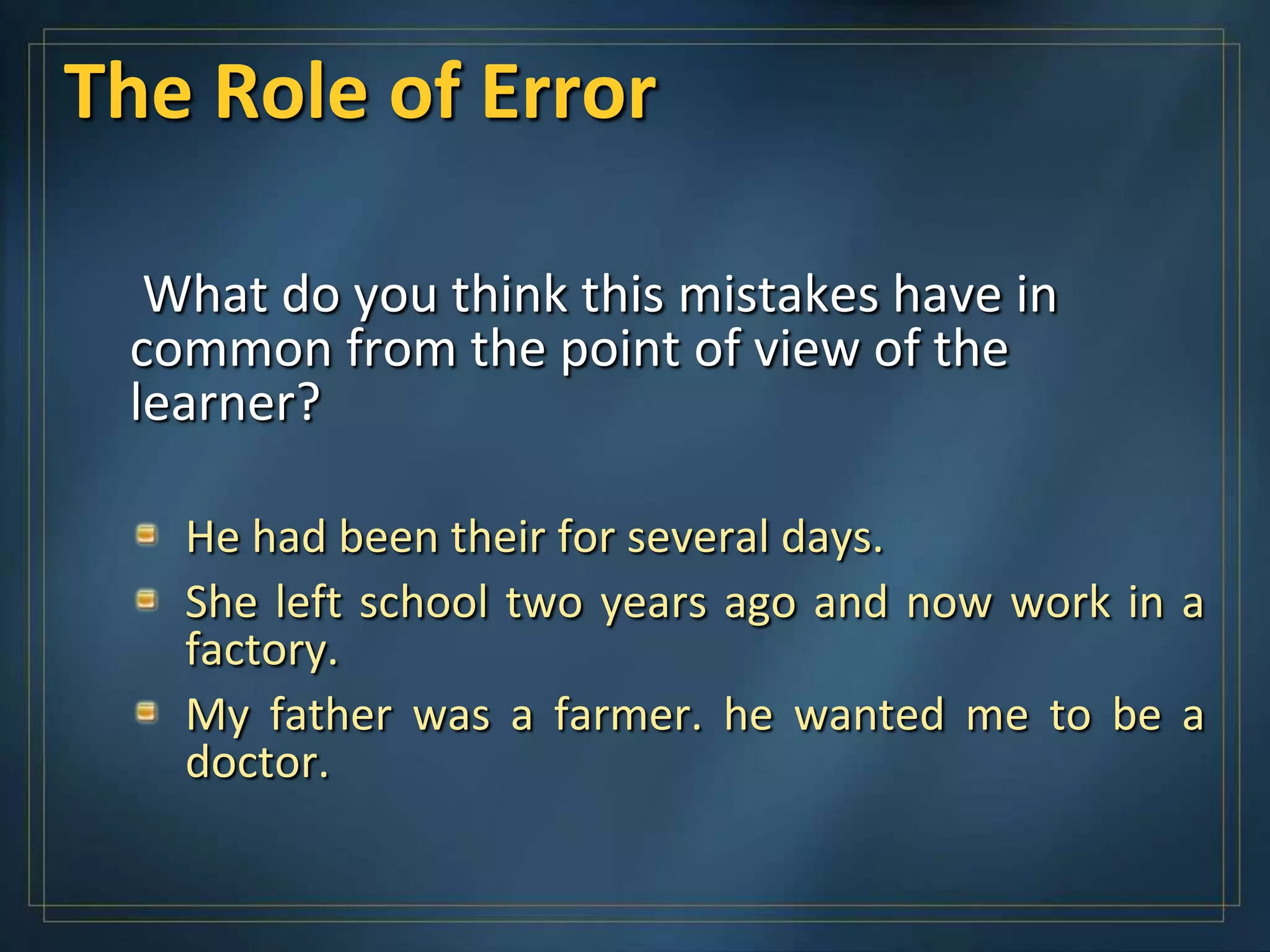 The Role of Error

  What do you think this mistakes have in
 common from the point of view of the
 learner?

   He had been their for several days.
   She left school two years ago and now work in a
   factory.
   My father was a farmer. he wanted me to be a
   doctor.
 