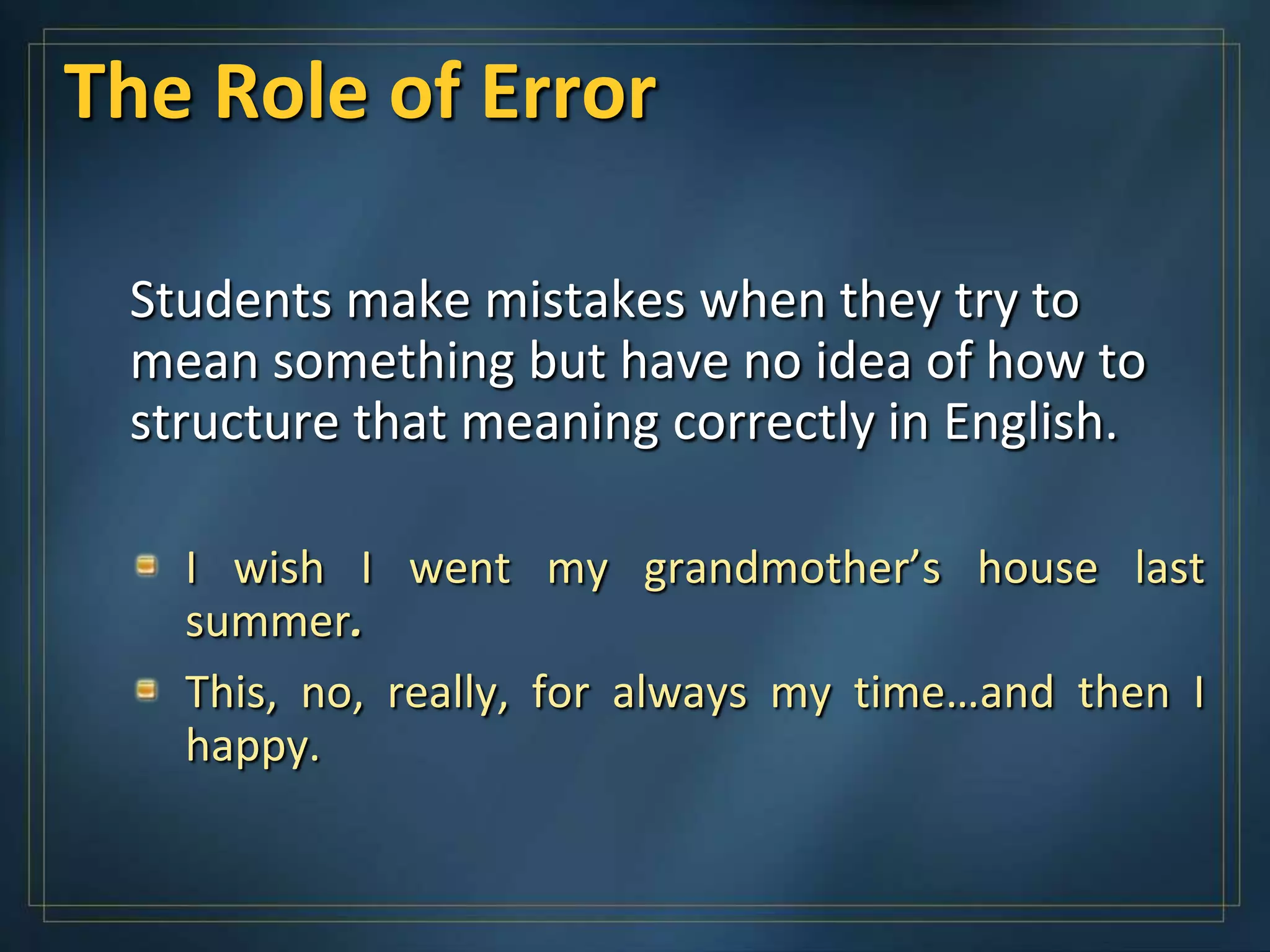 The Role of Error

 Students make mistakes when they try to
 mean something but have no idea of how to
 structure that meaning correctly in English.

   I wish I went my grandmother’s house last
   summer.
   This, no, really, for always my time…and then I
   happy.
 