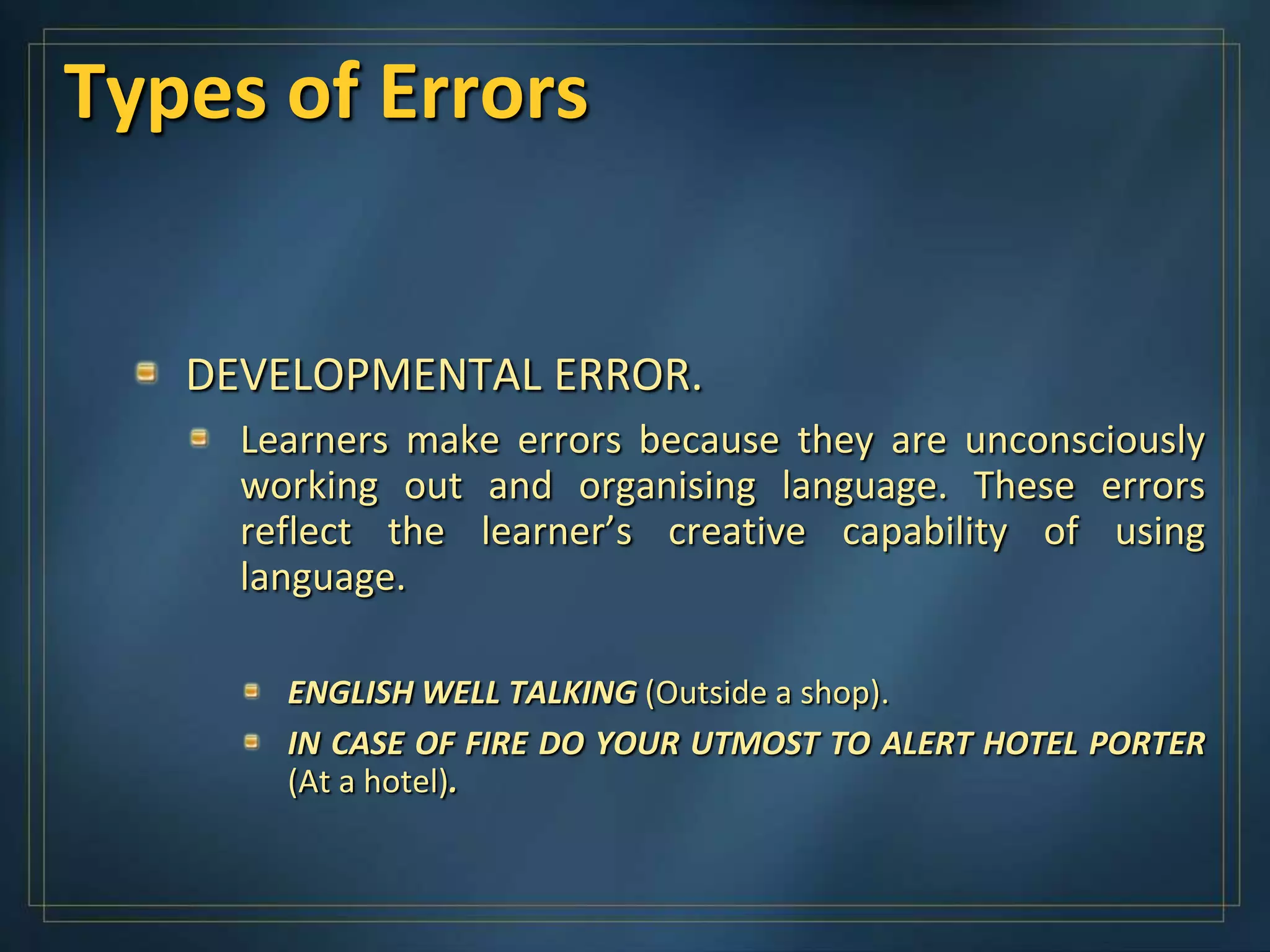 Types of Errors


   DEVELOPMENTAL ERROR.
     Learners make errors because they are unconsciously
     working out and organising language. These errors
     reflect the learner’s creative capability of using
     language.

       ENGLISH WELL TALKING (Outside a shop).
       IN CASE OF FIRE DO YOUR UTMOST TO ALERT HOTEL PORTER
       (At a hotel).
 