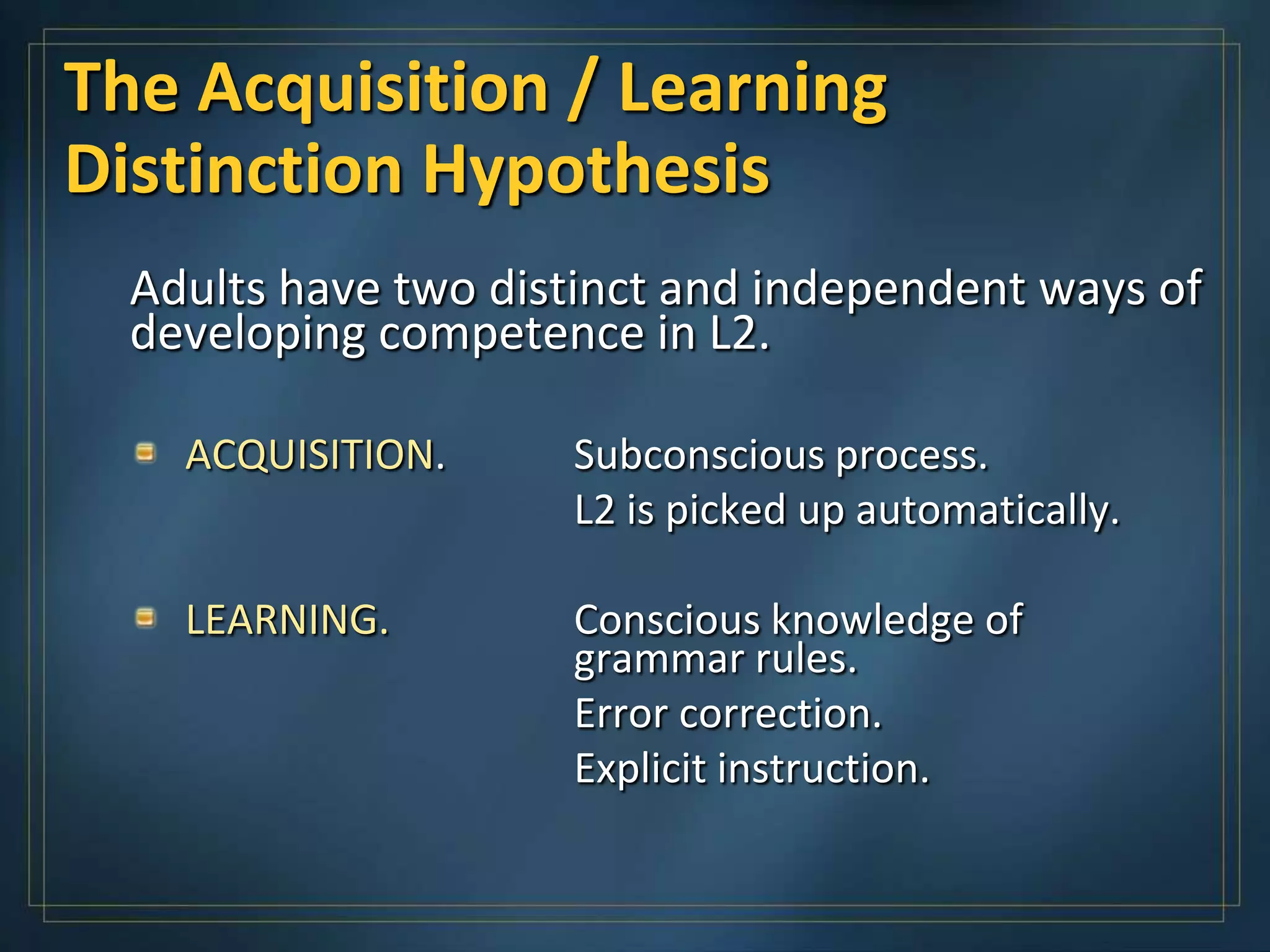 The Acquisition / Learning
Distinction Hypothesis
  Adults have two distinct and independent ways of
  developing competence in L2.

    ACQUISITION.     Subconscious process.
                     L2 is picked up automatically.

    LEARNING.        Conscious knowledge of
                     grammar rules.
                     Error correction.
                     Explicit instruction.
 