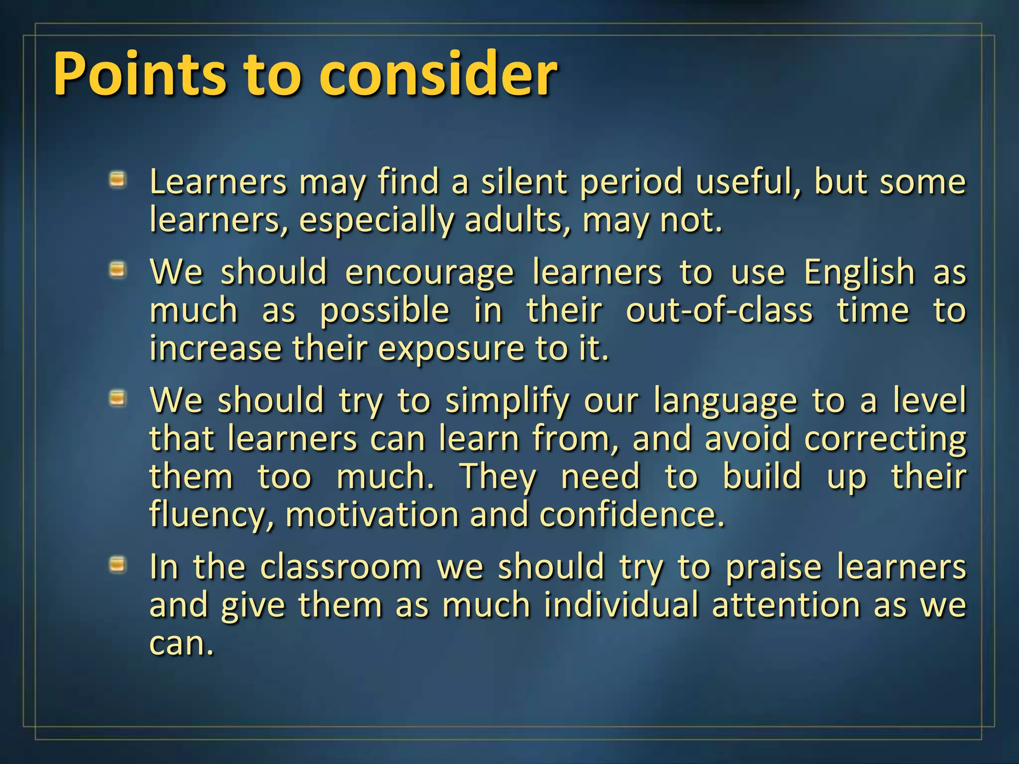 Points to consider
   Learners may find a silent period useful, but some
   learners, especially adults, may not.
   We should encourage learners to use English as
   much as possible in their out-of-class time to
   increase their exposure to it.
   We should try to simplify our language to a level
   that learners can learn from, and avoid correcting
   them too much. They need to build up their
   fluency, motivation and confidence.
   In the classroom we should try to praise learners
   and give them as much individual attention as we
   can.
 
