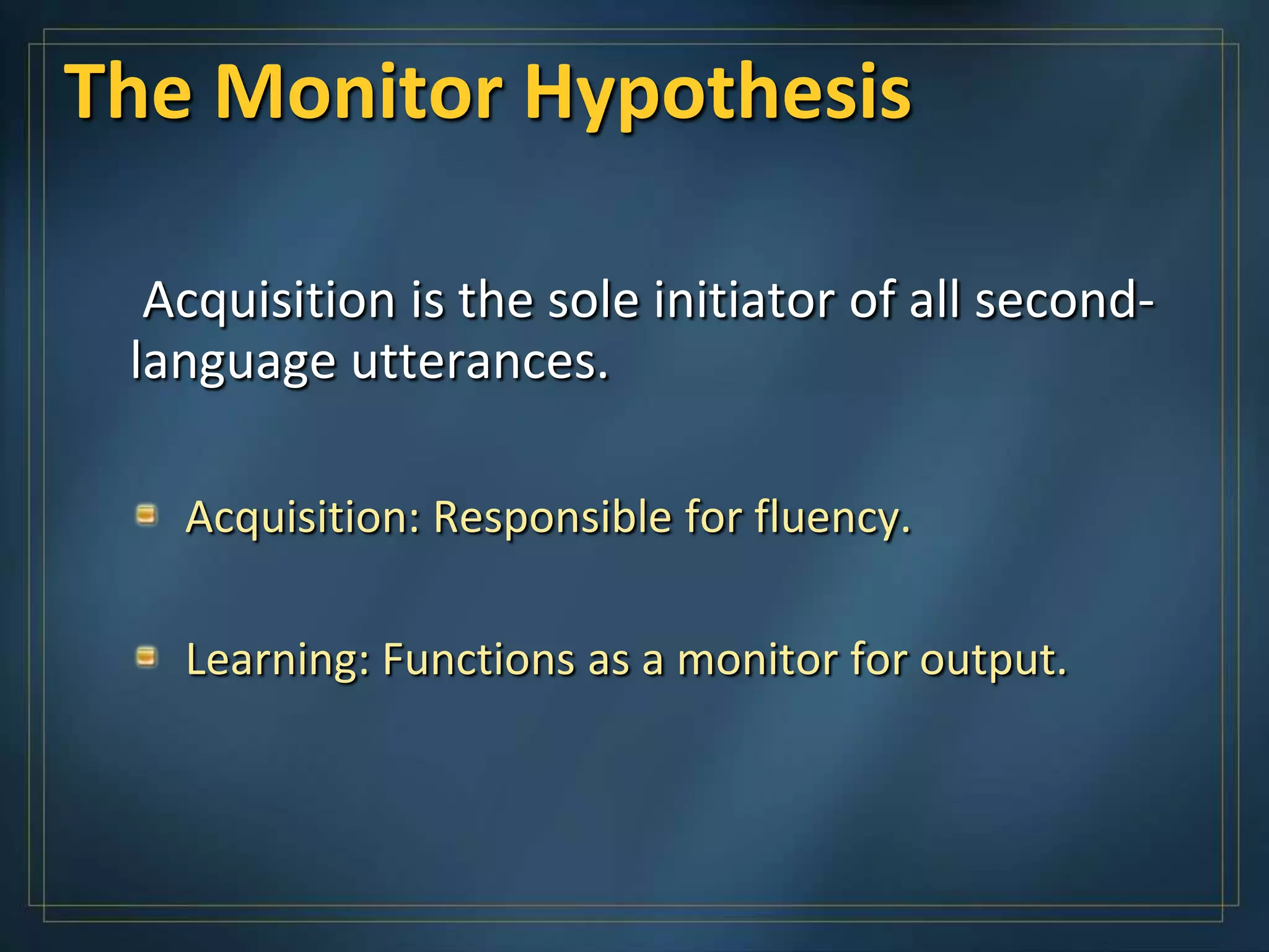 The Monitor Hypothesis

  Acquisition is the sole initiator of all second-
 language utterances.

   Acquisition: Responsible for fluency.

   Learning: Functions as a monitor for output.
 