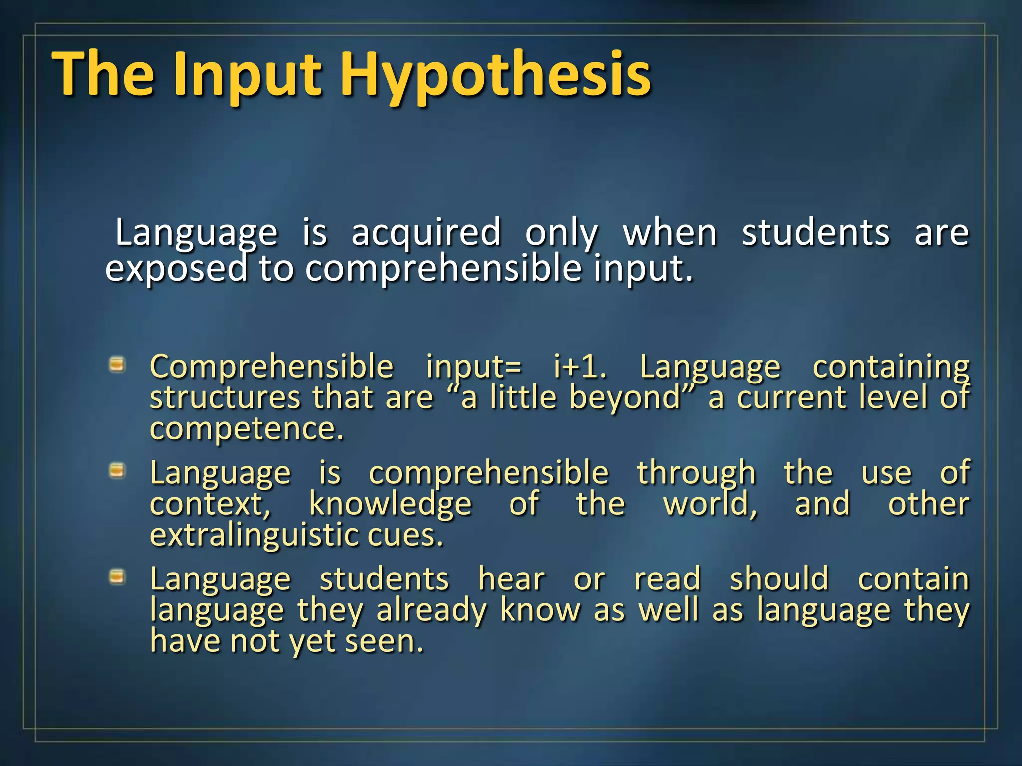 The Input Hypothesis

 Language is acquired only when students are
 exposed to comprehensible input.

   Comprehensible input= i+1. Language containing
   structures that are “a little beyond” a current level of
   competence.
   Language is comprehensible through the use of
   context, knowledge of the world, and other
   extralinguistic cues.
   Language students hear or read should contain
   language they already know as well as language they
   have not yet seen.
 