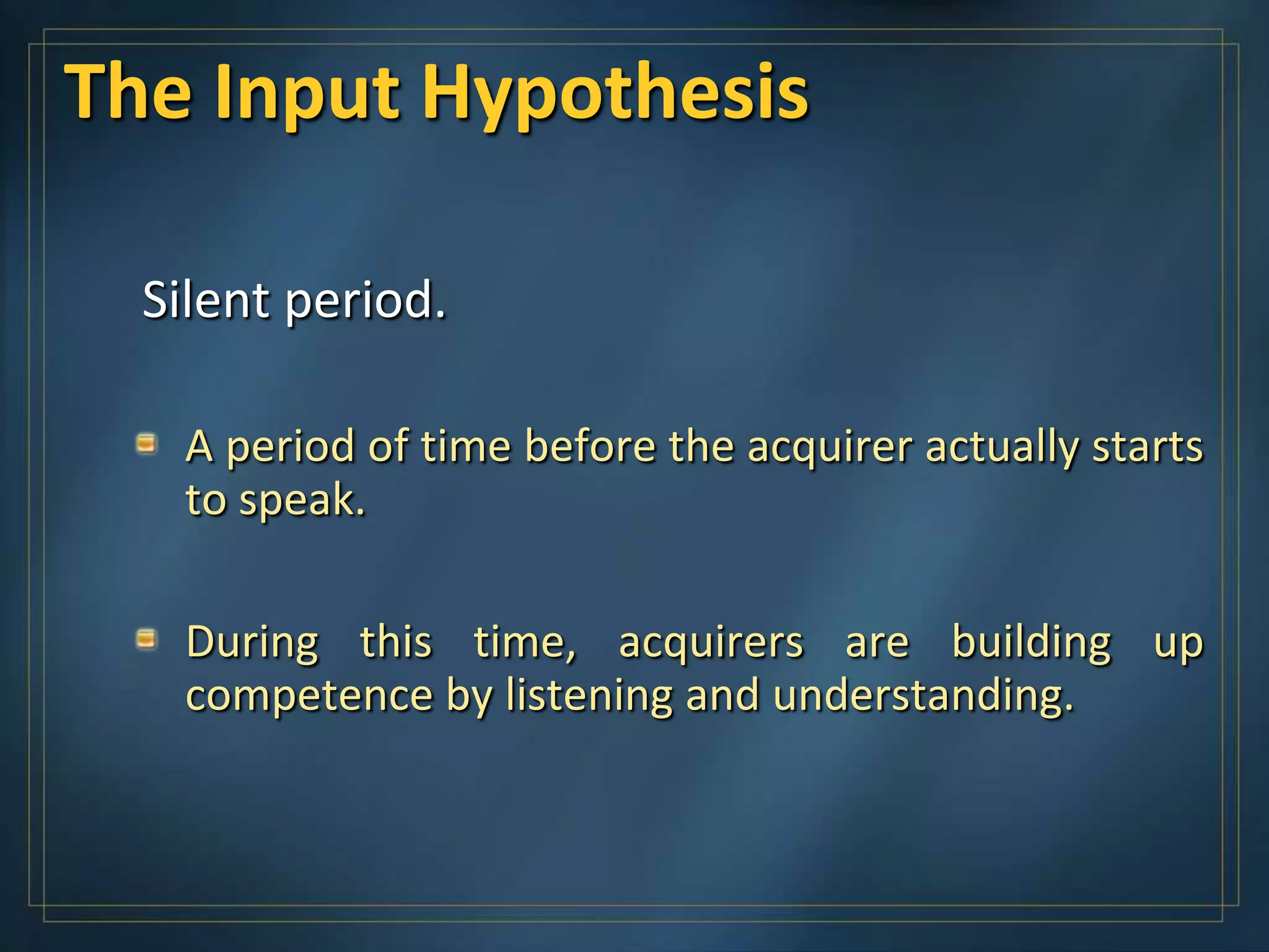 The Input Hypothesis

  Silent period.

   A period of time before the acquirer actually starts
   to speak.

   During this time, acquirers are building up
   competence by listening and understanding.
 