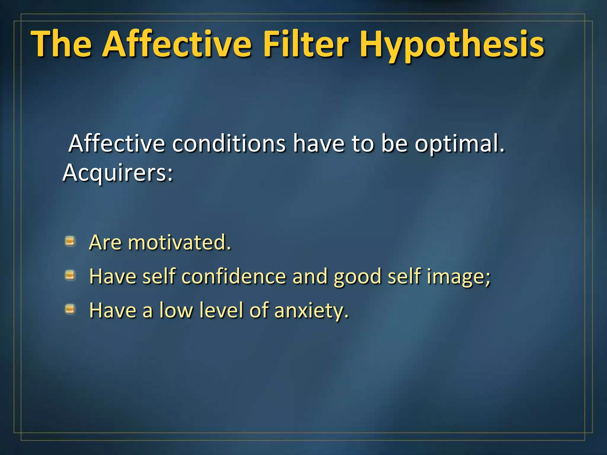 The Affective Filter Hypothesis

 Affective conditions have to be optimal.
 Acquirers:

   Are motivated.
   Have self confidence and good self image;
   Have a low level of anxiety.
 