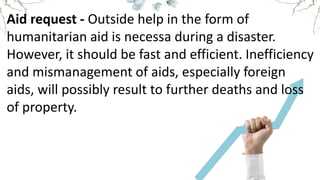Aid request - Outside help in the form of
humanitarian aid is necessa during a disaster.
However, it should be fast and efficient. Inefficiency
and mismanagement of aids, especially foreign
aids, will possibly result to further deaths and loss
of property.
 