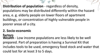 Distribution of population - regardless of density,
populations may be distributed differently within the hazard
area, e. g. elderly people on lower floors of apartment
buildings, or concentration of highly vulnerable people in
poorer areas of a city.
2. Socio-economic
factors
Wealth - Low income populations are less likely to be well
prepared. Part of preparation is having a Survival Kit that
includes tools to be used, emergency food stock and water that
could last for at least 3 to 5 days.
 