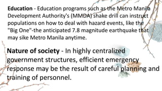 Education - Education programs such as the Metro Manila
Development Authority's (MMDA) shake drill can instruct
populations on how to deal with hazard events, like the
"Big One"-the anticipated 7.8 magnitude earthquake that
may sike Metro Manila anytime.
Nature of society - In highly centralized
government structures, efficient emergency
response may be the result of careful planning and
training of personnel.
 