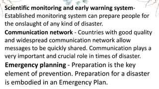 Scientific monitoring and early warning system-
Established monitoring system can prepare people for
the onslaught of any kind of disaster.
Communication network - Countries with good quality
and widespread communication network allow
messages to be quickly shared. Communication plays a
very important and crucial role in times of disaster.
Emergency planning - Preparation is the key
element of prevention. Preparation for a disaster
is embodied in an Emergency Plan.
 