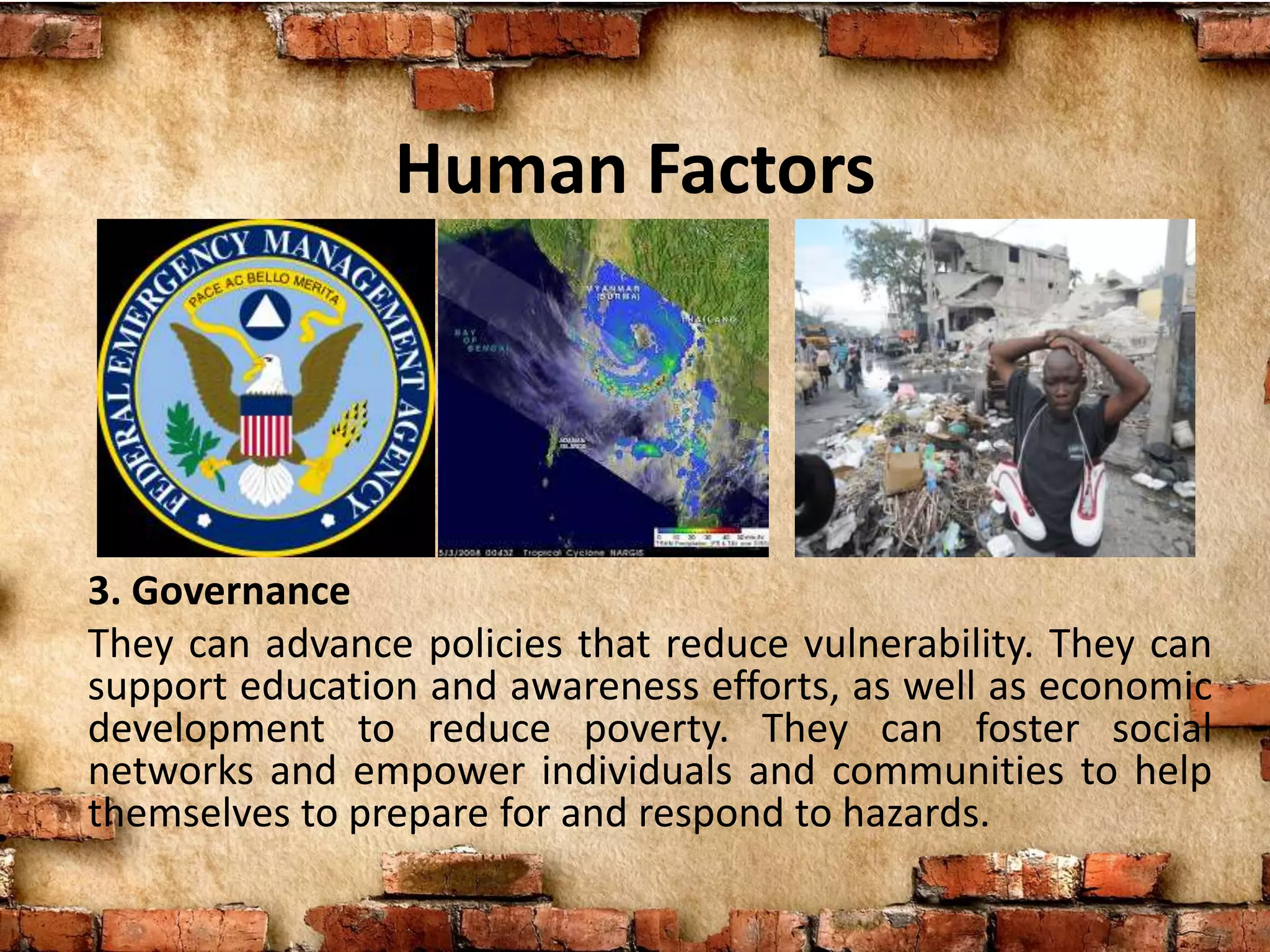 Human Factors
3. Governance
They can advance policies that reduce vulnerability. They can
support education and awareness efforts, as well as economic
development to reduce poverty. They can foster social
networks and empower individuals and communities to help
themselves to prepare for and respond to hazards.
 