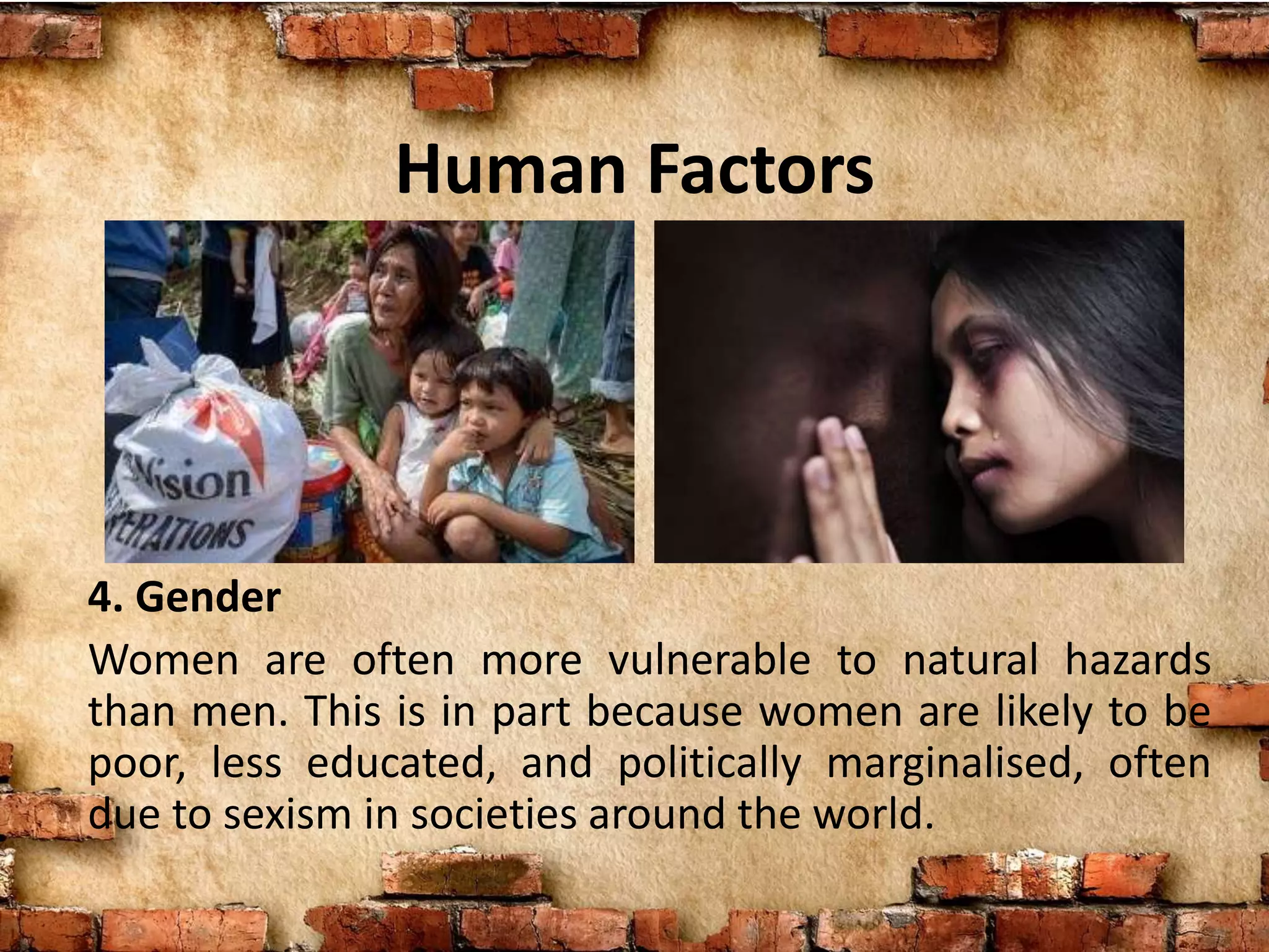 Human Factors
4. Gender
Women are often more vulnerable to natural hazards
than men. This is in part because women are likely to be
poor, less educated, and politically marginalised, often
due to sexism in societies around the world.
 