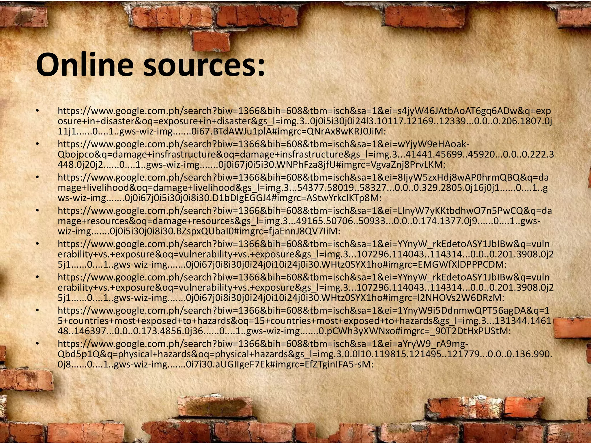 Online sources:
• https://www.google.com.ph/search?biw=1366&bih=608&tbm=isch&sa=1&ei=s4jyW46JAtbAoAT6gq6ADw&q=exp
osure+in+disaster&oq=exposure+in+disaster&gs_l=img.3..0j0i5i30j0i24l3.10117.12169..12339...0.0..0.206.1807.0j
11j1......0....1..gws-wiz-img.......0i67.BTdAWJu1plA#imgrc=QNrAx8wKRJ0JiM:
• https://www.google.com.ph/search?biw=1366&bih=608&tbm=isch&sa=1&ei=wYjyW9eHAoak-
Qbojpco&q=damage+insfrastructure&oq=damage+insfrastructure&gs_l=img.3...41441.45699..45920...0.0..0.222.3
448.0j20j2......0....1..gws-wiz-img.......0j0i67j0i5i30.WNPhFza8jfU#imgrc=VgvaZnj8PrvLKM:
• https://www.google.com.ph/search?biw=1366&bih=608&tbm=isch&sa=1&ei=8IjyW5zxHdj8wAP0hrmQBQ&q=da
mage+livelihood&oq=damage+livelihood&gs_l=img.3...54377.58019..58327...0.0..0.329.2805.0j16j0j1......0....1..g
ws-wiz-img.......0j0i67j0i5i30j0i8i30.D1bDIgEGGJ4#imgrc=AStwYrkcIKTp8M:
• https://www.google.com.ph/search?biw=1366&bih=608&tbm=isch&sa=1&ei=LInyW7yKKtbdhwO7n5PwCQ&q=da
mage+resources&oq=damage+resources&gs_l=img.3...49165.50706..50933...0.0..0.174.1377.0j9......0....1..gws-
wiz-img.......0j0i5i30j0i8i30.BZspxQUbaI0#imgrc=fjaEnnJ8QV7IiM:
• https://www.google.com.ph/search?biw=1366&bih=608&tbm=isch&sa=1&ei=YYnyW_rkEdetoASY1JbIBw&q=vuln
erability+vs.+exposure&oq=vulnerability+vs.+exposure&gs_l=img.3...107296.114043..114314...0.0..0.201.3908.0j2
5j1......0....1..gws-wiz-img.......0j0i67j0i8i30j0i24j0i10i24j0i30.WHtz0SYX1ho#imgrc=EMGWfXlDPPPCDM:
• https://www.google.com.ph/search?biw=1366&bih=608&tbm=isch&sa=1&ei=YYnyW_rkEdetoASY1JbIBw&q=vuln
erability+vs.+exposure&oq=vulnerability+vs.+exposure&gs_l=img.3...107296.114043..114314...0.0..0.201.3908.0j2
5j1......0....1..gws-wiz-img.......0j0i67j0i8i30j0i24j0i10i24j0i30.WHtz0SYX1ho#imgrc=l2NHOVs2W6DRzM:
• https://www.google.com.ph/search?biw=1366&bih=608&tbm=isch&sa=1&ei=1YnyW9i5DdnmwQPT56agDA&q=1
5+countries+most+exposed+to+hazards&oq=15+countries+most+exposed+to+hazards&gs_l=img.3...131344.1461
48..146397...0.0..0.173.4856.0j36......0....1..gws-wiz-img.......0.pCWh3yXWNxo#imgrc=_90T2DtHxPUStM:
• https://www.google.com.ph/search?biw=1366&bih=608&tbm=isch&sa=1&ei=aYryW9_rA9mg-
Qbd5p1Q&q=physical+hazards&oq=physical+hazards&gs_l=img.3.0.0l10.119815.121495..121779...0.0..0.136.990.
0j8......0....1..gws-wiz-img.......0i7i30.aUGIIgeF7Ek#imgrc=EfZTginIFA5-sM:
 