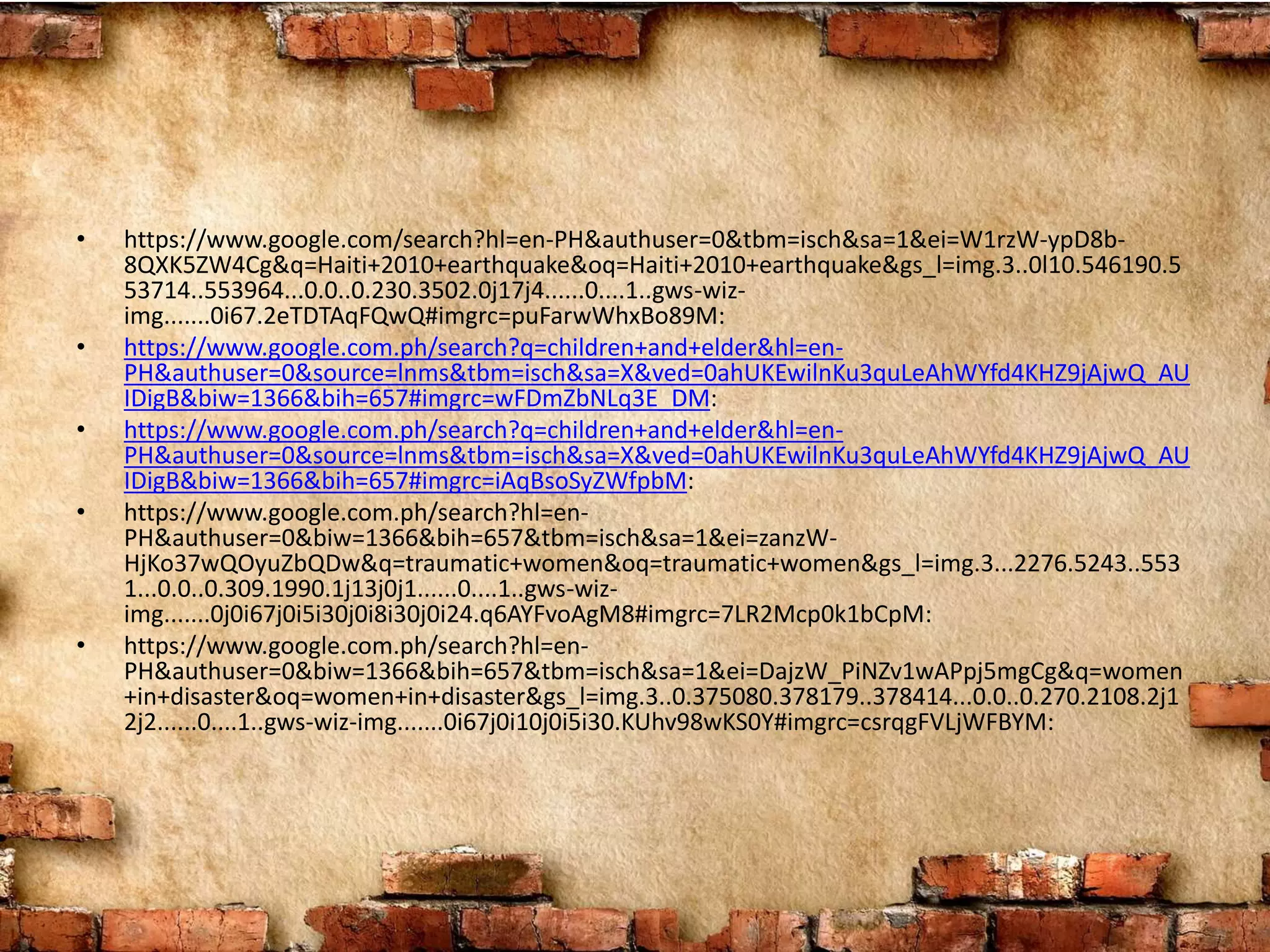 • https://www.google.com/search?hl=en-PH&authuser=0&tbm=isch&sa=1&ei=W1rzW-ypD8b-
8QXK5ZW4Cg&q=Haiti+2010+earthquake&oq=Haiti+2010+earthquake&gs_l=img.3..0l10.546190.5
53714..553964...0.0..0.230.3502.0j17j4......0....1..gws-wiz-
img.......0i67.2eTDTAqFQwQ#imgrc=puFarwWhxBo89M:
• https://www.google.com.ph/search?q=children+and+elder&hl=en-
PH&authuser=0&source=lnms&tbm=isch&sa=X&ved=0ahUKEwilnKu3quLeAhWYfd4KHZ9jAjwQ_AU
IDigB&biw=1366&bih=657#imgrc=wFDmZbNLq3E_DM:
• https://www.google.com.ph/search?q=children+and+elder&hl=en-
PH&authuser=0&source=lnms&tbm=isch&sa=X&ved=0ahUKEwilnKu3quLeAhWYfd4KHZ9jAjwQ_AU
IDigB&biw=1366&bih=657#imgrc=iAqBsoSyZWfpbM:
• https://www.google.com.ph/search?hl=en-
PH&authuser=0&biw=1366&bih=657&tbm=isch&sa=1&ei=zanzW-
HjKo37wQOyuZbQDw&q=traumatic+women&oq=traumatic+women&gs_l=img.3...2276.5243..553
1...0.0..0.309.1990.1j13j0j1......0....1..gws-wiz-
img.......0j0i67j0i5i30j0i8i30j0i24.q6AYFvoAgM8#imgrc=7LR2Mcp0k1bCpM:
• https://www.google.com.ph/search?hl=en-
PH&authuser=0&biw=1366&bih=657&tbm=isch&sa=1&ei=DajzW_PiNZv1wAPpj5mgCg&q=women
+in+disaster&oq=women+in+disaster&gs_l=img.3..0.375080.378179..378414...0.0..0.270.2108.2j1
2j2......0....1..gws-wiz-img.......0i67j0i10j0i5i30.KUhv98wKS0Y#imgrc=csrqgFVLjWFBYM:
 