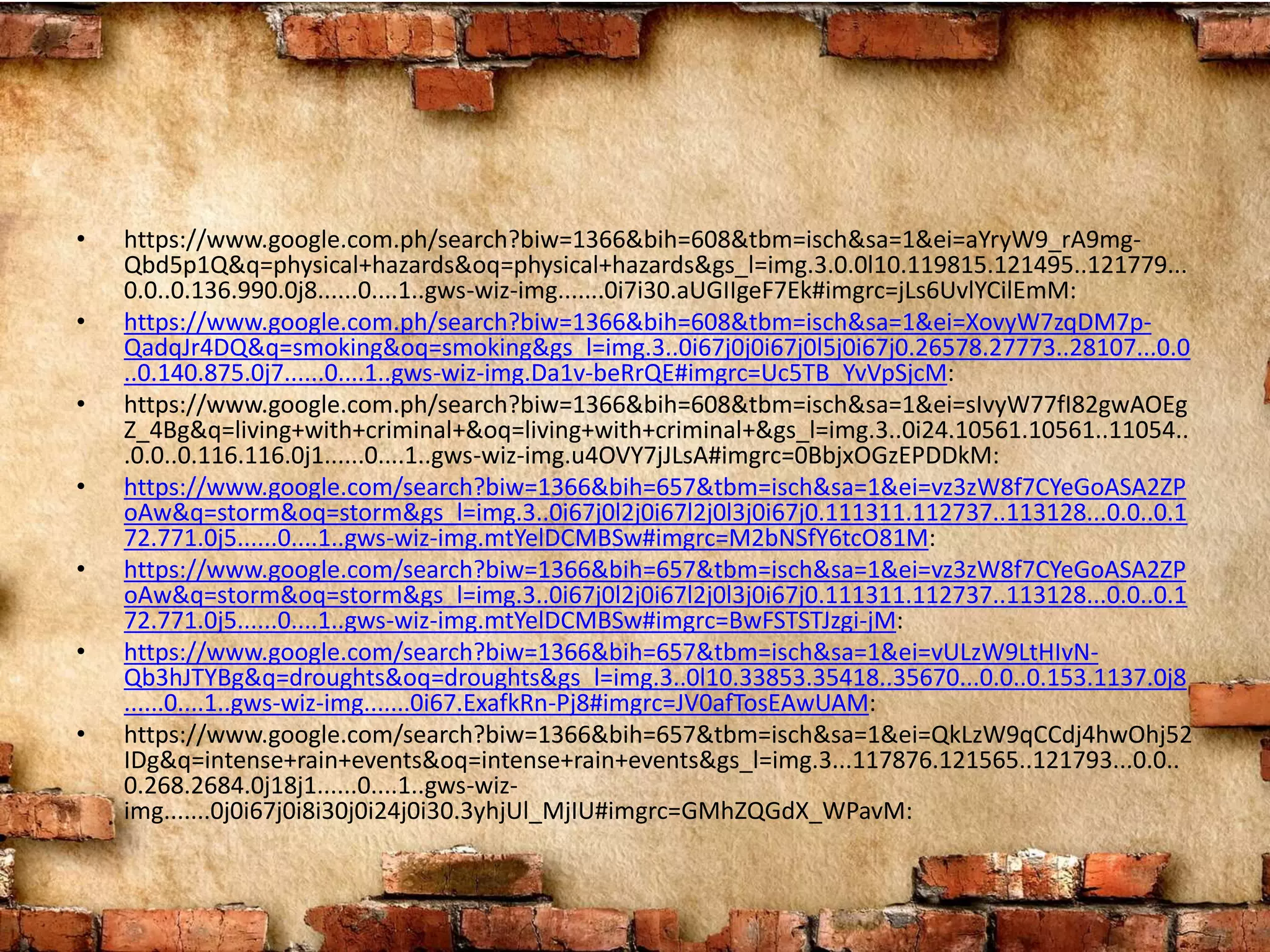 • https://www.google.com.ph/search?biw=1366&bih=608&tbm=isch&sa=1&ei=aYryW9_rA9mg-
Qbd5p1Q&q=physical+hazards&oq=physical+hazards&gs_l=img.3.0.0l10.119815.121495..121779...
0.0..0.136.990.0j8......0....1..gws-wiz-img.......0i7i30.aUGIIgeF7Ek#imgrc=jLs6UvlYCilEmM:
• https://www.google.com.ph/search?biw=1366&bih=608&tbm=isch&sa=1&ei=XovyW7zqDM7p-
QadqJr4DQ&q=smoking&oq=smoking&gs_l=img.3..0i67j0j0i67j0l5j0i67j0.26578.27773..28107...0.0
..0.140.875.0j7......0....1..gws-wiz-img.Da1v-beRrQE#imgrc=Uc5TB_YvVpSjcM:
• https://www.google.com.ph/search?biw=1366&bih=608&tbm=isch&sa=1&ei=sIvyW77fI82gwAOEg
Z_4Bg&q=living+with+criminal+&oq=living+with+criminal+&gs_l=img.3..0i24.10561.10561..11054..
.0.0..0.116.116.0j1......0....1..gws-wiz-img.u4OVY7jJLsA#imgrc=0BbjxOGzEPDDkM:
• https://www.google.com/search?biw=1366&bih=657&tbm=isch&sa=1&ei=vz3zW8f7CYeGoASA2ZP
oAw&q=storm&oq=storm&gs_l=img.3..0i67j0l2j0i67l2j0l3j0i67j0.111311.112737..113128...0.0..0.1
72.771.0j5......0....1..gws-wiz-img.mtYelDCMBSw#imgrc=M2bNSfY6tcO81M:
• https://www.google.com/search?biw=1366&bih=657&tbm=isch&sa=1&ei=vz3zW8f7CYeGoASA2ZP
oAw&q=storm&oq=storm&gs_l=img.3..0i67j0l2j0i67l2j0l3j0i67j0.111311.112737..113128...0.0..0.1
72.771.0j5......0....1..gws-wiz-img.mtYelDCMBSw#imgrc=BwFSTSTJzgi-jM:
• https://www.google.com/search?biw=1366&bih=657&tbm=isch&sa=1&ei=vULzW9LtHIvN-
Qb3hJTYBg&q=droughts&oq=droughts&gs_l=img.3..0l10.33853.35418..35670...0.0..0.153.1137.0j8
......0....1..gws-wiz-img.......0i67.ExafkRn-Pj8#imgrc=JV0afTosEAwUAM:
• https://www.google.com/search?biw=1366&bih=657&tbm=isch&sa=1&ei=QkLzW9qCCdj4hwOhj52
IDg&q=intense+rain+events&oq=intense+rain+events&gs_l=img.3...117876.121565..121793...0.0..
0.268.2684.0j18j1......0....1..gws-wiz-
img.......0j0i67j0i8i30j0i24j0i30.3yhjUl_MjIU#imgrc=GMhZQGdX_WPavM:
 