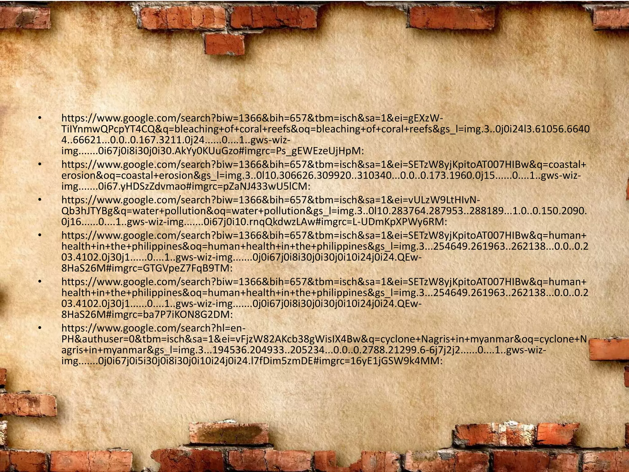 • https://www.google.com/search?biw=1366&bih=657&tbm=isch&sa=1&ei=gEXzW-
TiIYnmwQPcpYT4CQ&q=bleaching+of+coral+reefs&oq=bleaching+of+coral+reefs&gs_l=img.3..0j0i24l3.61056.6640
4..66621...0.0..0.167.3211.0j24......0....1..gws-wiz-
img.......0i67j0i8i30j0i30.AkYy0KUuGzo#imgrc=Ps_gEWEzeUjHpM:
• https://www.google.com/search?biw=1366&bih=657&tbm=isch&sa=1&ei=SETzW8yjKpitoAT007HIBw&q=coastal+
erosion&oq=coastal+erosion&gs_l=img.3..0l10.306626.309920..310340...0.0..0.173.1960.0j15......0....1..gws-wiz-
img.......0i67.yHDSzZdvmao#imgrc=pZaNJ433wU5lCM:
• https://www.google.com/search?biw=1366&bih=657&tbm=isch&sa=1&ei=vULzW9LtHIvN-
Qb3hJTYBg&q=water+pollution&oq=water+pollution&gs_l=img.3..0l10.283764.287953..288189...1.0..0.150.2090.
0j16......0....1..gws-wiz-img.......0i67j0i10.rnqQkdwzLAw#imgrc=L-UDmKpXPWy6RM:
• https://www.google.com/search?biw=1366&bih=657&tbm=isch&sa=1&ei=SETzW8yjKpitoAT007HIBw&q=human+
health+in+the+philippines&oq=human+health+in+the+philippines&gs_l=img.3...254649.261963..262138...0.0..0.2
03.4102.0j30j1......0....1..gws-wiz-img.......0j0i67j0i8i30j0i30j0i10i24j0i24.QEw-
8HaS26M#imgrc=GTGVpeZ7FqB9TM:
• https://www.google.com/search?biw=1366&bih=657&tbm=isch&sa=1&ei=SETzW8yjKpitoAT007HIBw&q=human+
health+in+the+philippines&oq=human+health+in+the+philippines&gs_l=img.3...254649.261963..262138...0.0..0.2
03.4102.0j30j1......0....1..gws-wiz-img.......0j0i67j0i8i30j0i30j0i10i24j0i24.QEw-
8HaS26M#imgrc=ba7P7iKON8G2DM:
• https://www.google.com/search?hl=en-
PH&authuser=0&tbm=isch&sa=1&ei=vFjzW82AKcb38gWisIX4Bw&q=cyclone+Nagris+in+myanmar&oq=cyclone+N
agris+in+myanmar&gs_l=img.3...194536.204933..205234...0.0..0.2788.21299.6-6j7j2j2......0....1..gws-wiz-
img.......0j0i67j0i5i30j0i8i30j0i10i24j0i24.l7fDim5zmDE#imgrc=16yE1jGSW9k4MM:
 