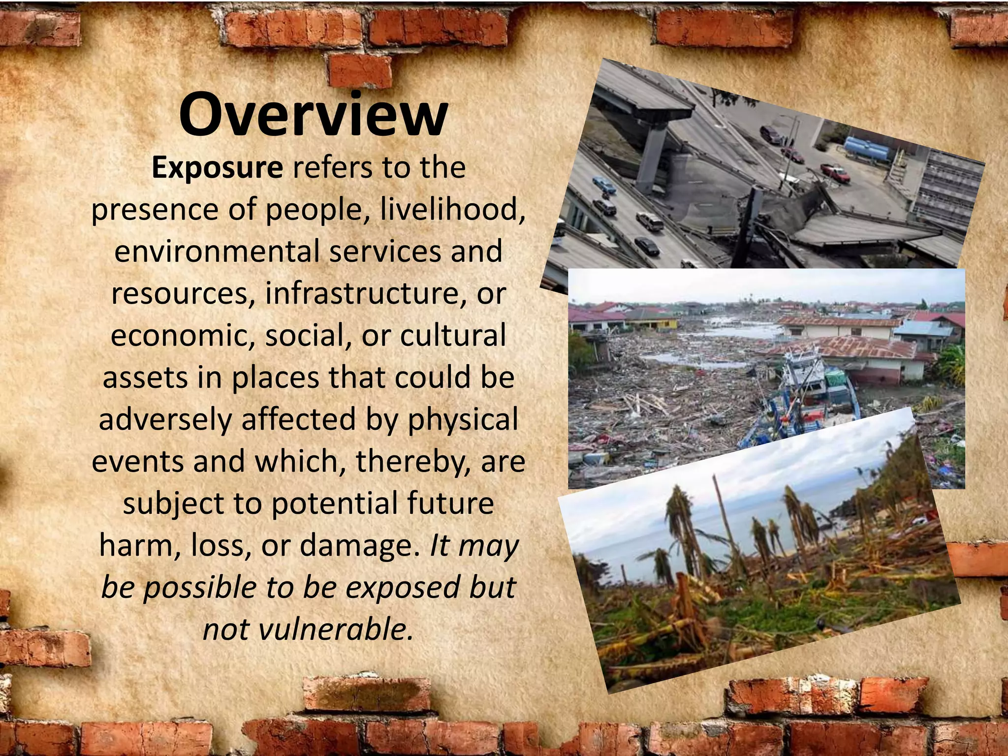 Overview
Exposure refers to the
presence of people, livelihood,
environmental services and
resources, infrastructure, or
economic, social, or cultural
assets in places that could be
adversely affected by physical
events and which, thereby, are
subject to potential future
harm, loss, or damage. It may
be possible to be exposed but
not vulnerable.
 