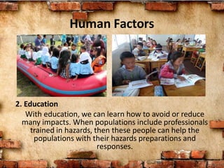 Human Factors
2. Education
With education, we can learn how to avoid or reduce
many impacts. When populations include professionals
trained in hazards, then these people can help the
populations with their hazards preparations and
responses.
 