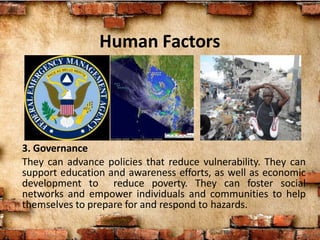 Human Factors
3. Governance
They can advance policies that reduce vulnerability. They can
support education and awareness efforts, as well as economic
development to reduce poverty. They can foster social
networks and empower individuals and communities to help
themselves to prepare for and respond to hazards.
 