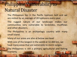 Philippine Vulnerabilityto
NaturalDisaster
• The Philippines lies in the Pacific typhoon belt and we
are visited by an average of 20 typhoons every year.
• The rugged nature of our landscape makes our
communities very vulnerable to landslides, mudflows
and other disasters.
• The Philippines is an archipelagic country with many
small island.
• Many of our areas are also at below sea level
• With one of the longest in the world at 32,400 km, we
have many areas that are vulnerable to storm surges.
• The Philippines is still a primary agricultural and fishing
economy.
 