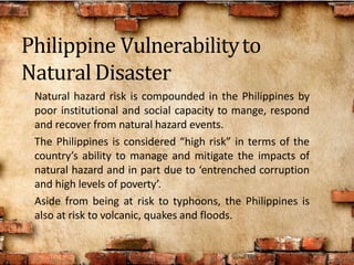 • Natural hazard risk is compounded in the Philippines by
poor institutional and social capacity to mange, respond
and recover from natural hazard events.
• The Philippines is considered “high risk” in terms of the
country’s ability to manage and mitigate the impacts of
natural hazard and in part due to ‘entrenched corruption
and high levels of poverty’.
• Aside from being at risk to typhoons, the Philippines is
also at risk to volcanic, quakes and floods.
Philippine Vulnerabilityto
NaturalDisaster
 