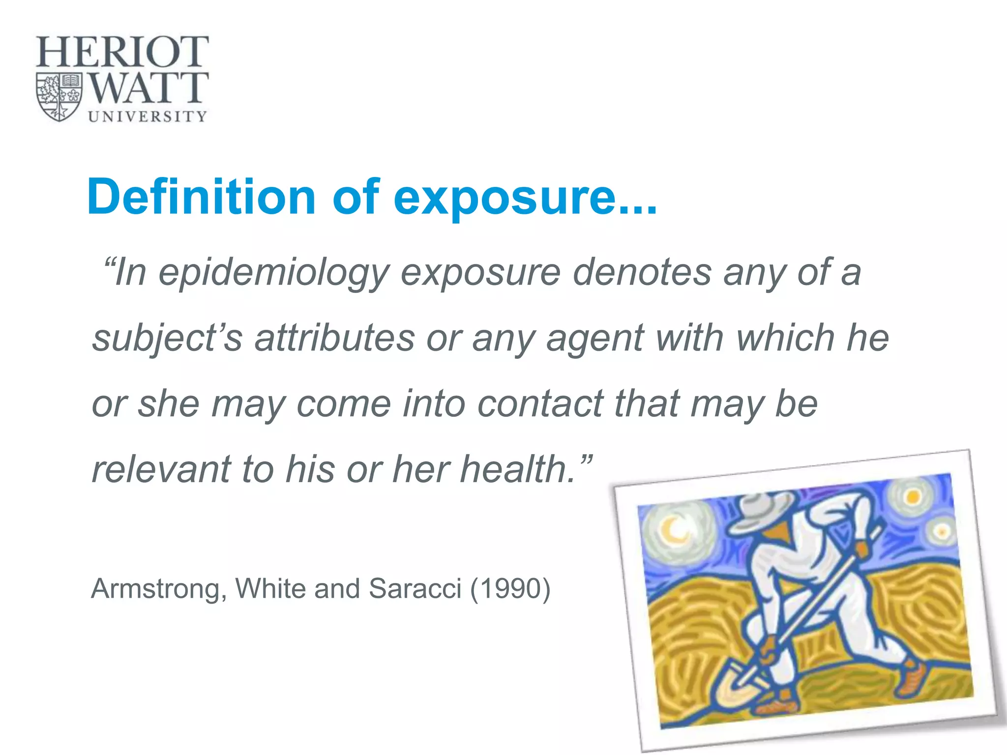 Definition of exposure...
“In epidemiology exposure denotes any of a
subject’s attributes or any agent with which he
or she may come into contact that may be
relevant to his or her health.”
Armstrong, White and Saracci (1990)
 
