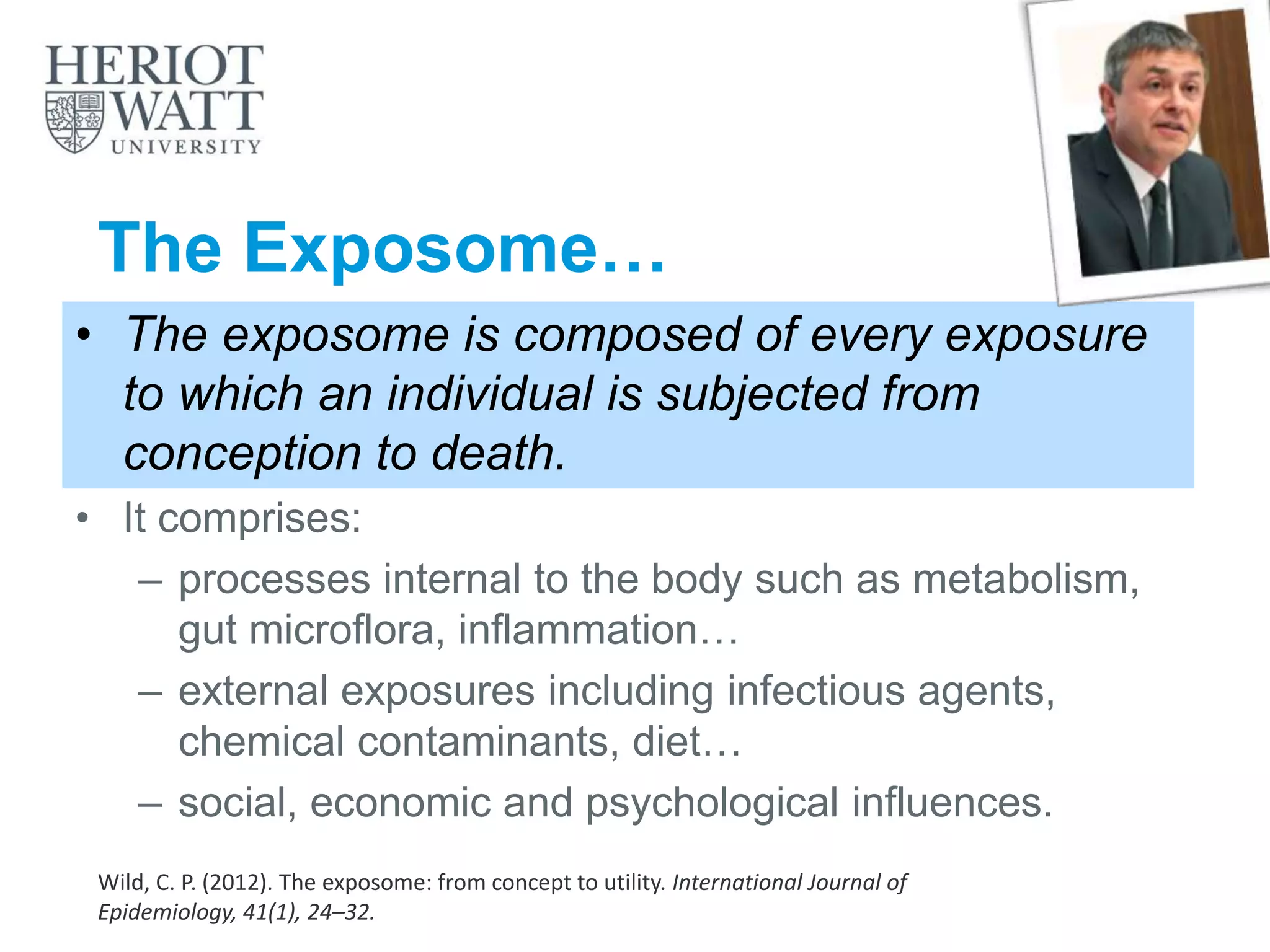 The Exposome…
• The exposome is composed of every exposure
to which an individual is subjected from
conception to death.
• It comprises:
– processes internal to the body such as metabolism,
gut microflora, inflammation…
– external exposures including infectious agents,
chemical contaminants, diet…
– social, economic and psychological influences.
Wild, C. P. (2012). The exposome: from concept to utility. International Journal of
Epidemiology, 41(1), 24–32.
 