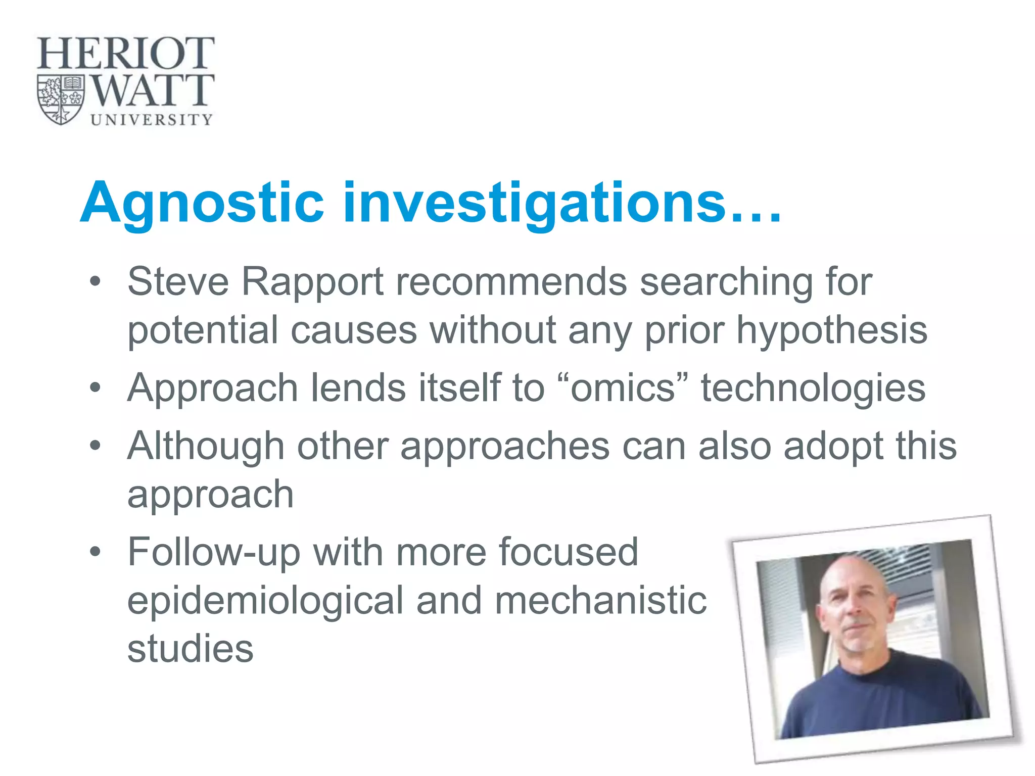 Agnostic investigations…
• Steve Rapport recommends searching for
potential causes without any prior hypothesis
• Approach lends itself to “omics” technologies
• Although other approaches can also adopt this
approach
• Follow-up with more focused
epidemiological and mechanistic
studies
 