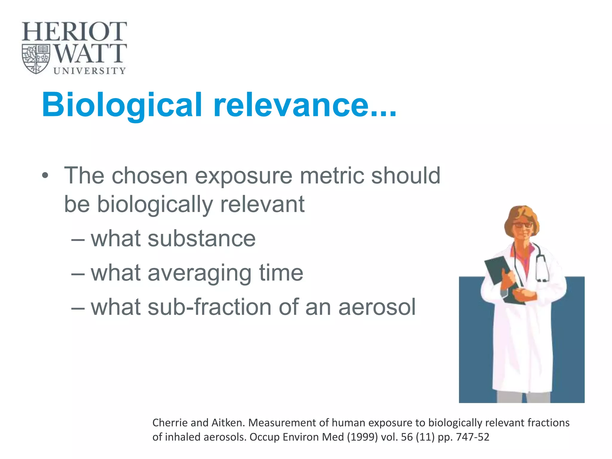 Biological relevance...
• The chosen exposure metric should
be biologically relevant
– what substance
– what averaging time
– what sub-fraction of an aerosol
Cherrie and Aitken. Measurement of human exposure to biologically relevant fractions
of inhaled aerosols. Occup Environ Med (1999) vol. 56 (11) pp. 747-52
 