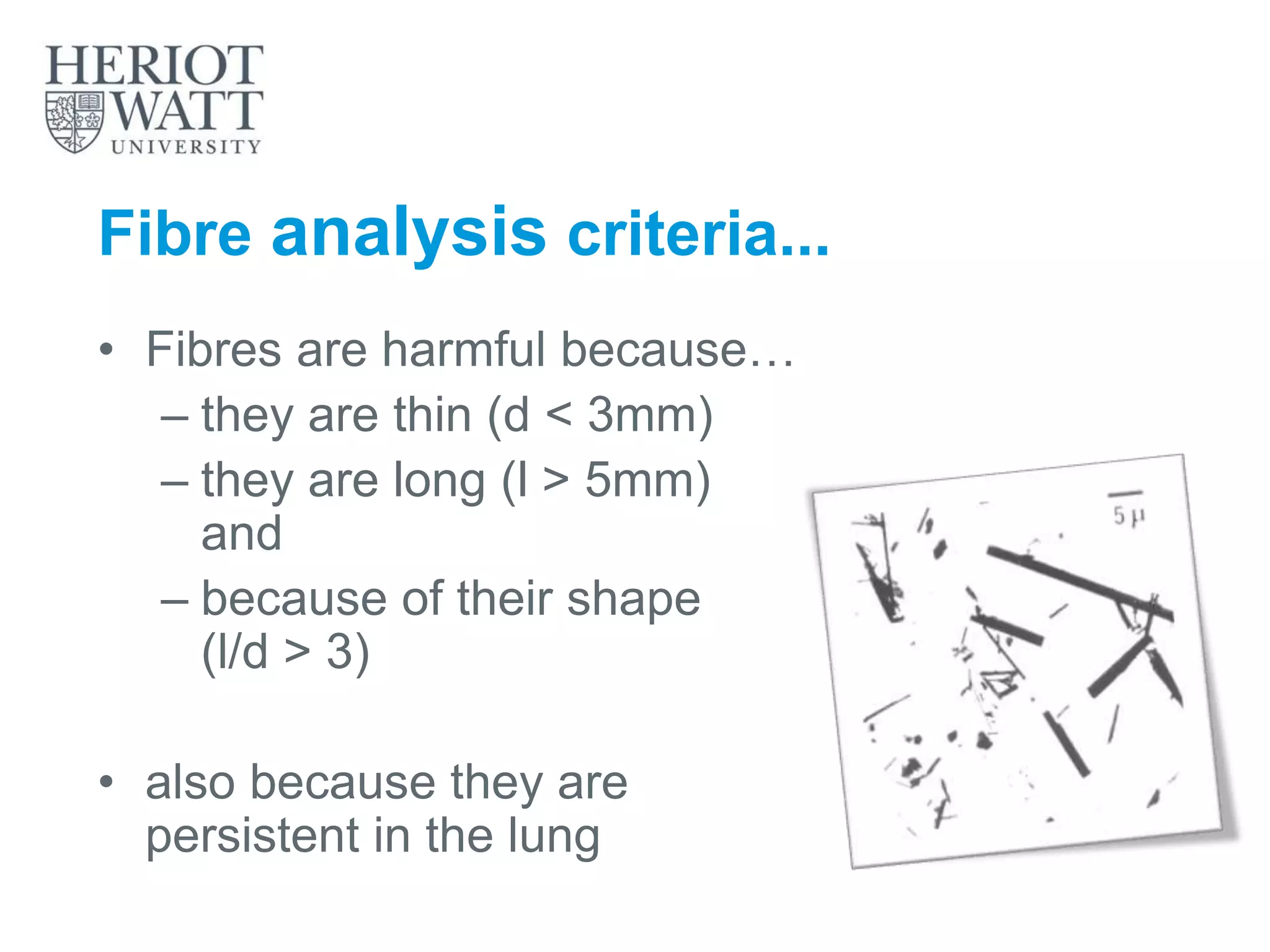Fibre analysis criteria...
• Fibres are harmful because…
– they are thin (d < 3mm)
– they are long (l > 5mm)
and
– because of their shape
(l/d > 3)
• also because they are
persistent in the lung
 