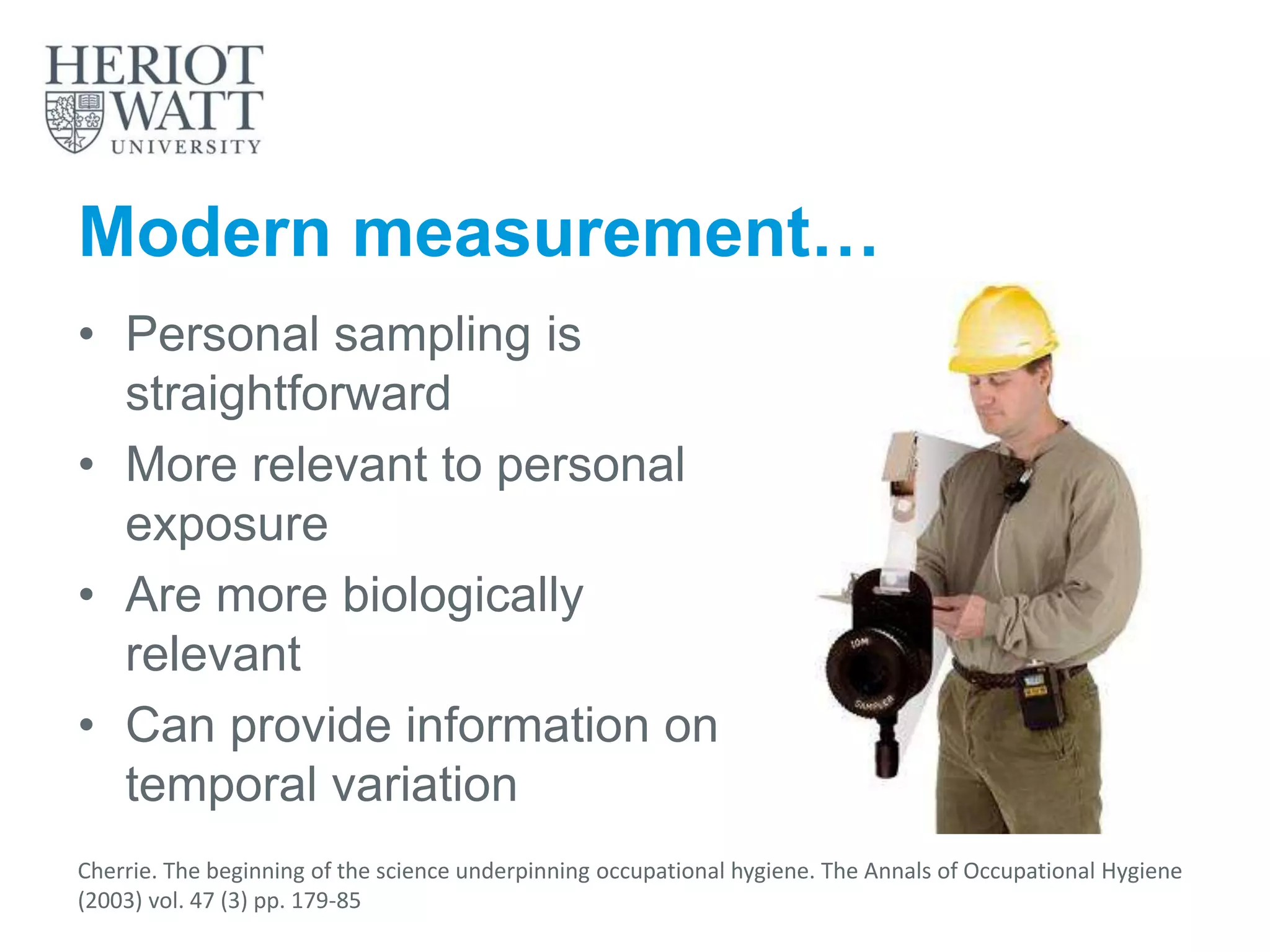 Modern measurement…
• Personal sampling is
straightforward
• More relevant to personal
exposure
• Are more biologically
relevant
• Can provide information on
temporal variation
Cherrie. The beginning of the science underpinning occupational hygiene. The Annals of Occupational Hygiene
(2003) vol. 47 (3) pp. 179-85
 