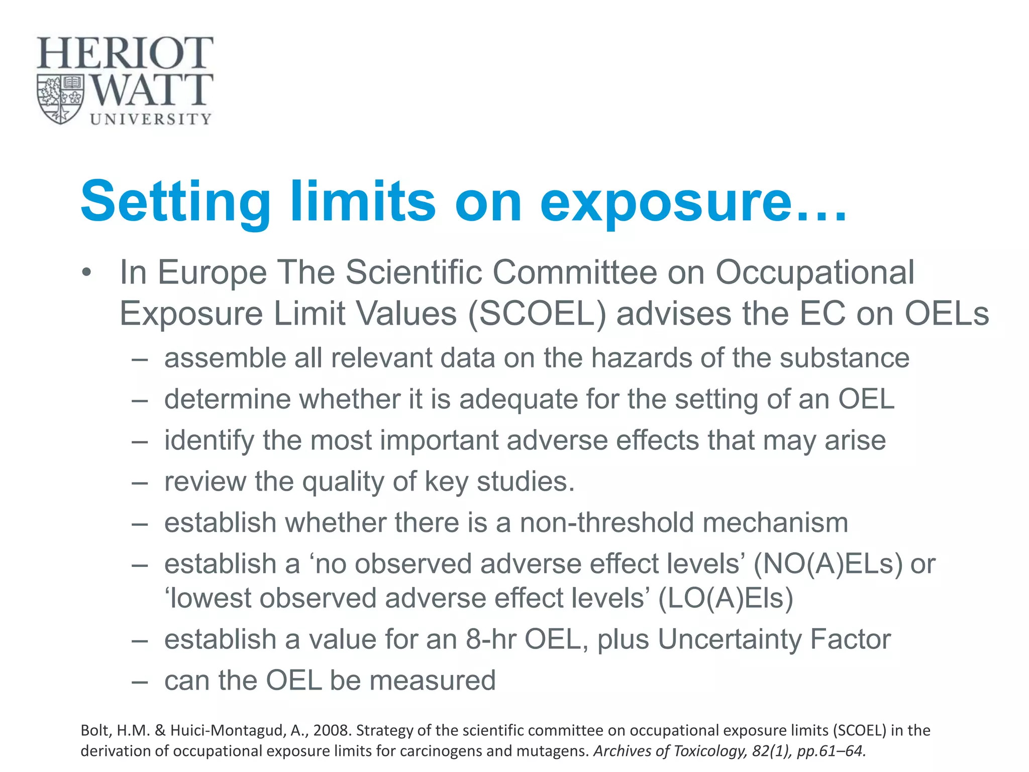 Setting limits on exposure…
• In Europe The Scientific Committee on Occupational
Exposure Limit Values (SCOEL) advises the EC on OELs
– assemble all relevant data on the hazards of the substance
– determine whether it is adequate for the setting of an OEL
– identify the most important adverse effects that may arise
– review the quality of key studies.
– establish whether there is a non-threshold mechanism
– establish a ‘no observed adverse effect levels’ (NO(A)ELs) or
‘lowest observed adverse effect levels’ (LO(A)Els)
– establish a value for an 8-hr OEL, plus Uncertainty Factor
– can the OEL be measured
Bolt, H.M. & Huici-Montagud, A., 2008. Strategy of the scientific committee on occupational exposure limits (SCOEL) in the
derivation of occupational exposure limits for carcinogens and mutagens. Archives of Toxicology, 82(1), pp.61–64.
 