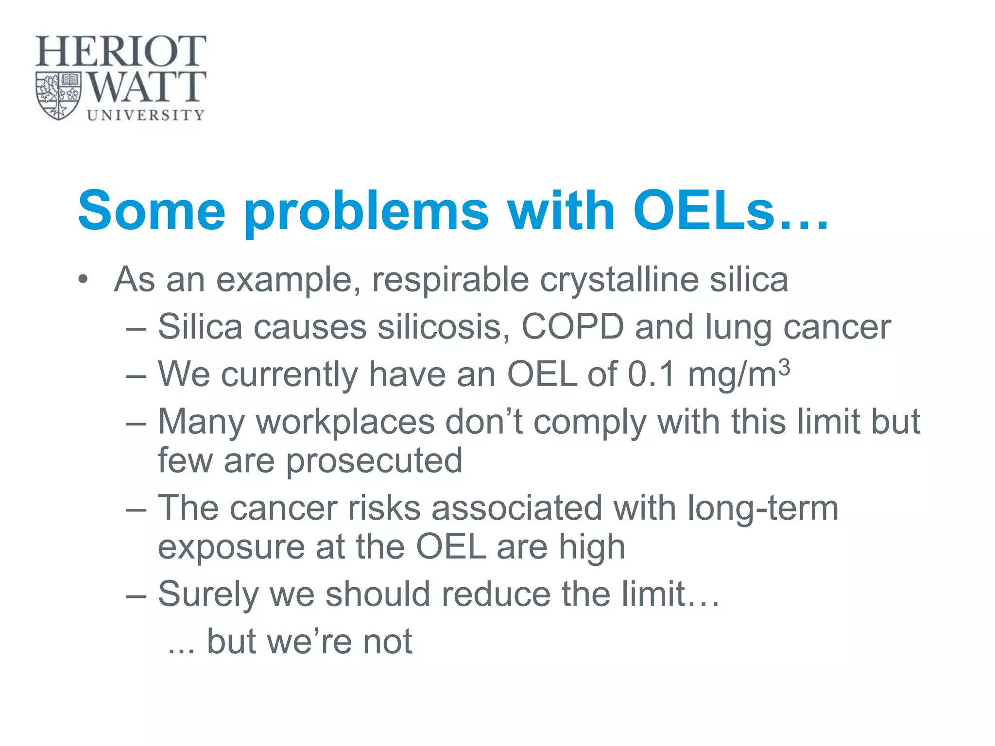 Some problems with OELs…
• As an example, respirable crystalline silica
– Silica causes silicosis, COPD and lung cancer
– We currently have an OEL of 0.1 mg/m3
– Many workplaces don’t comply with this limit but
few are prosecuted
– The cancer risks associated with long-term
exposure at the OEL are high
– Surely we should reduce the limit…
... but we’re not
 