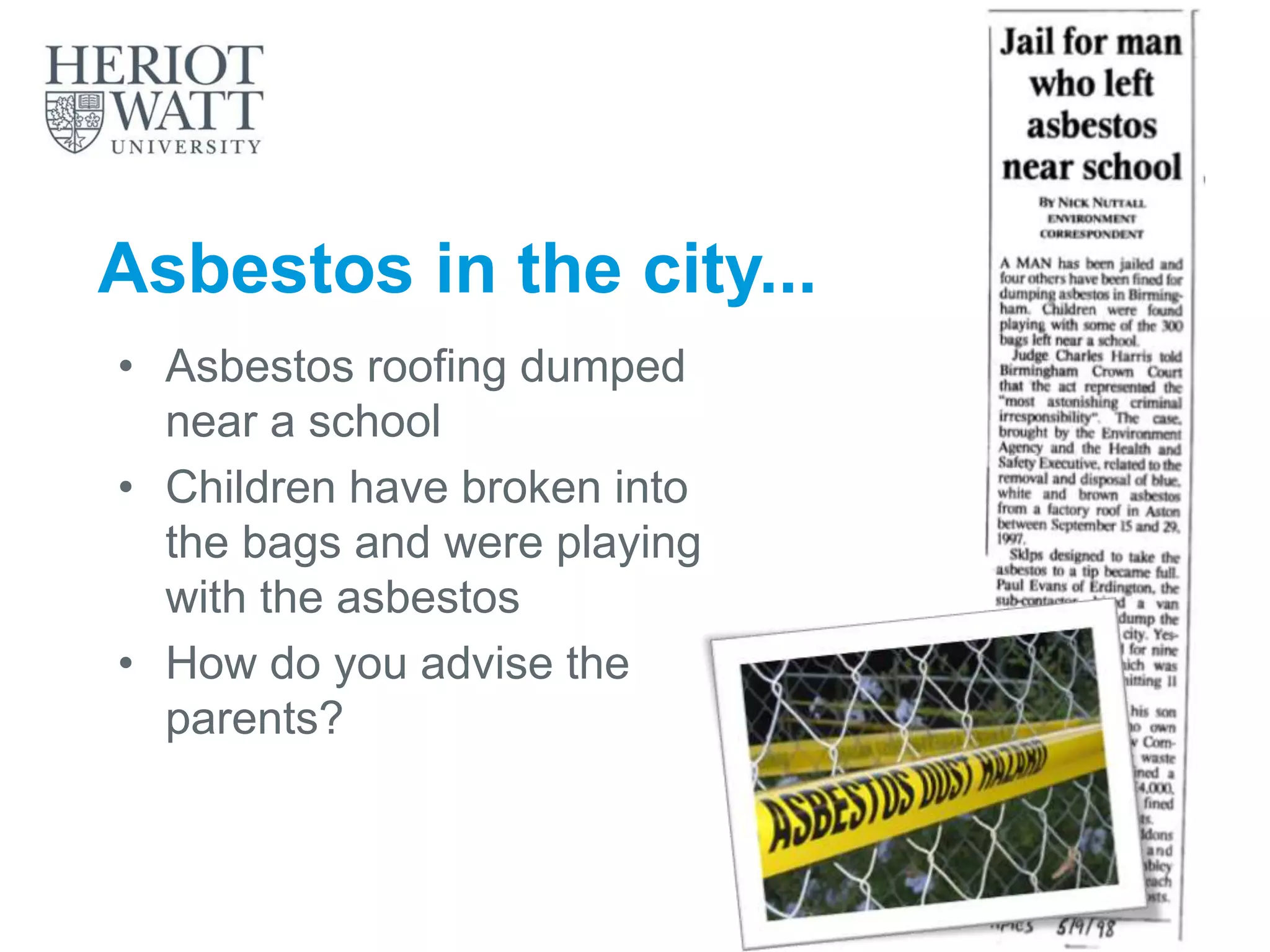 Asbestos in the city...
• Asbestos roofing dumped
near a school
• Children have broken into
the bags and were playing
with the asbestos
• How do you advise the
parents?
 