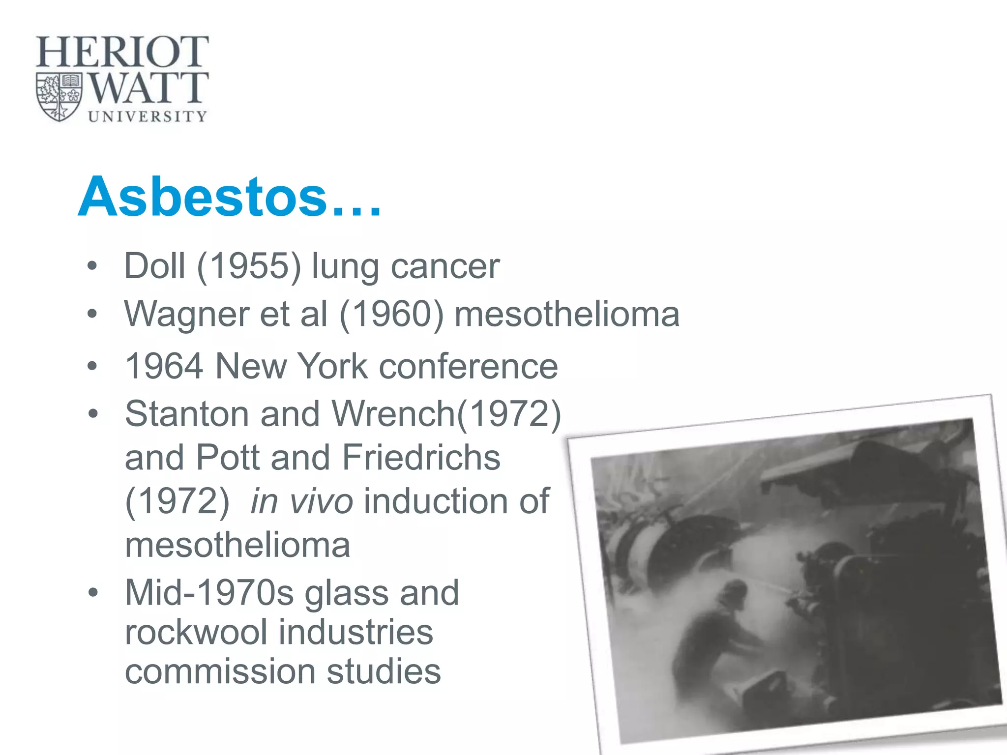 Asbestos…
• Stanton and Wrench(1972)
and Pott and Friedrichs
(1972) in vivo induction of
mesothelioma
• Mid-1970s glass and
rockwool industries
commission studies
• Doll (1955) lung cancer
• Wagner et al (1960) mesothelioma
• 1964 New York conference
 