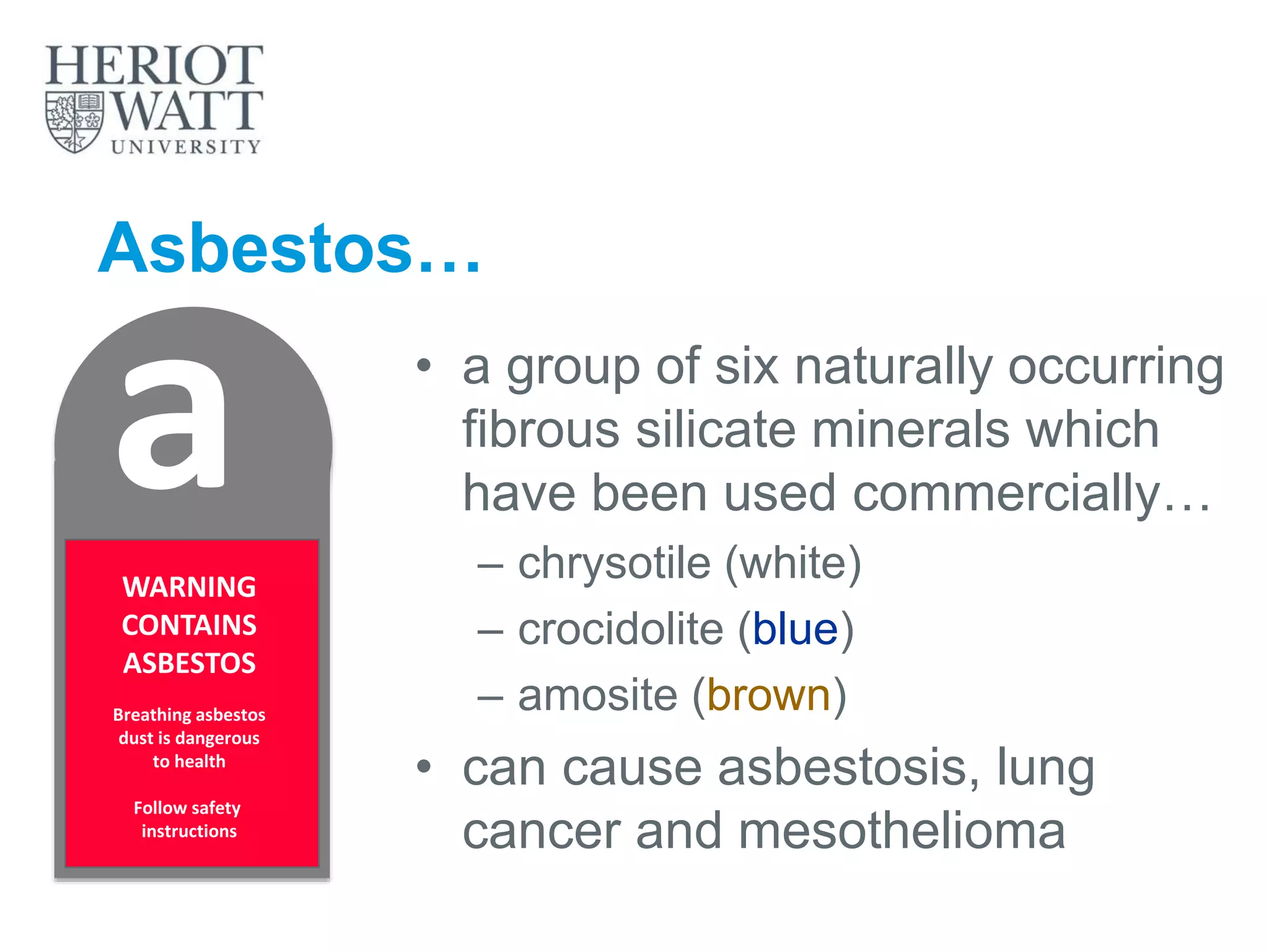 Asbestos…
• a group of six naturally occurring
fibrous silicate minerals which
have been used commercially…
– chrysotile (white)
– crocidolite (blue)
– amosite (brown)
• can cause asbestosis, lung
cancer and mesothelioma
aWARNING
CONTAINS
ASBESTOS
Breathing asbestos
dust is dangerous
to health
Follow safety
instructions
 