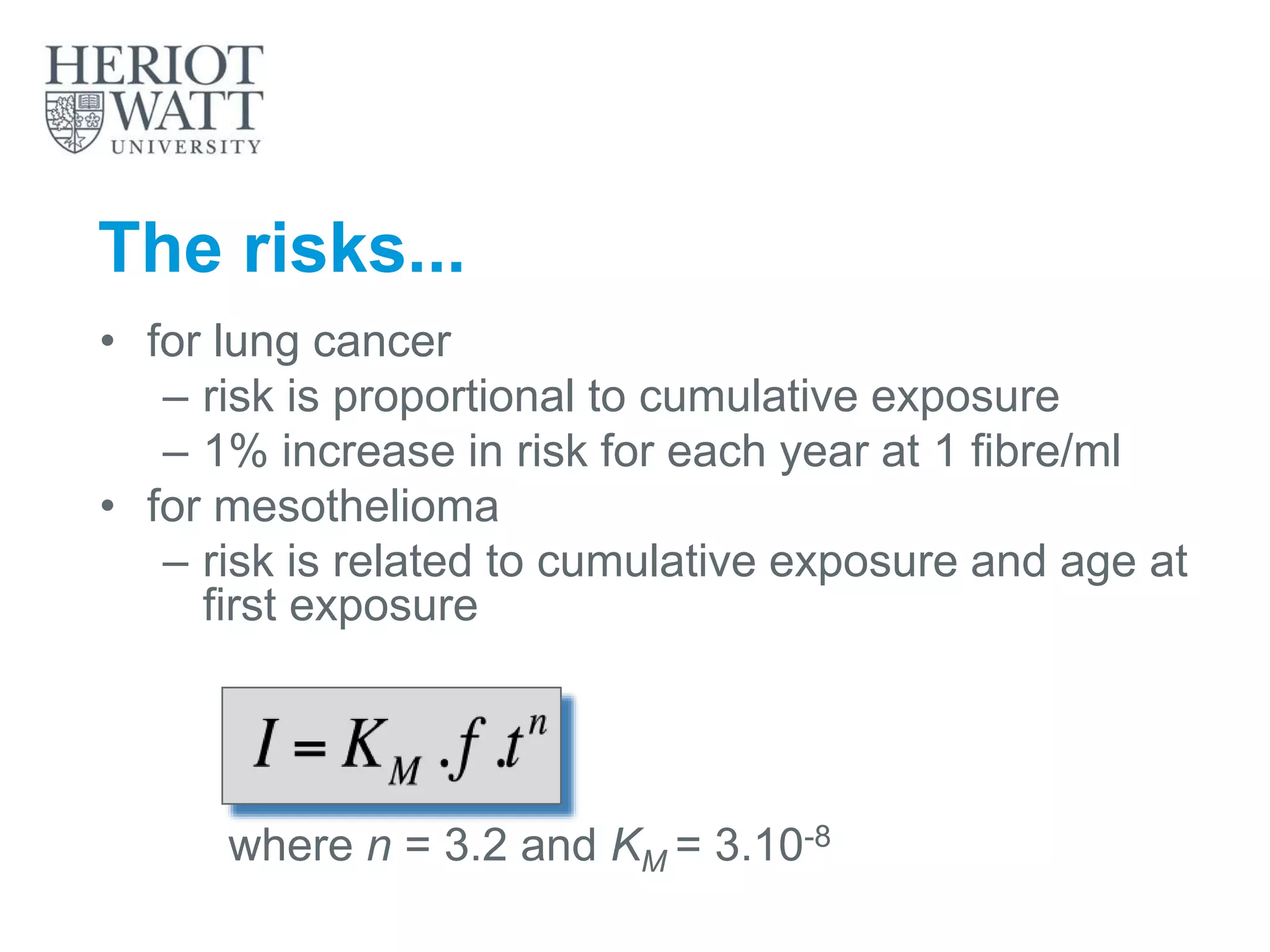 The risks...
• for lung cancer
– risk is proportional to cumulative exposure
– 1% increase in risk for each year at 1 fibre/ml
• for mesothelioma
– risk is related to cumulative exposure and age at
first exposure
where n = 3.2 and KM = 3.10-8
 