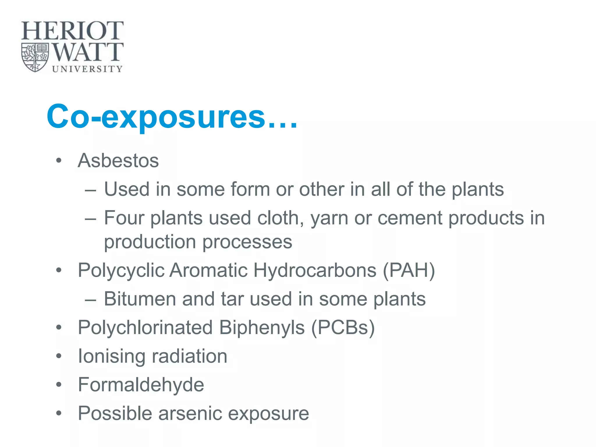 Co-exposures…
• Asbestos
– Used in some form or other in all of the plants
– Four plants used cloth, yarn or cement products in
production processes
• Polycyclic Aromatic Hydrocarbons (PAH)
– Bitumen and tar used in some plants
• Polychlorinated Biphenyls (PCBs)
• Ionising radiation
• Formaldehyde
• Possible arsenic exposure
 