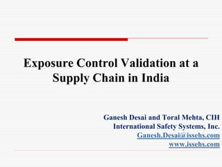 Exposure Control Validation at a
    Supply Chain in India


              Ganesh Desai and Toral Mehta, CIH
                International Safety Systems, Inc.
                       Ganesh.Desai@issehs.com
                                 www.issehs.com
 