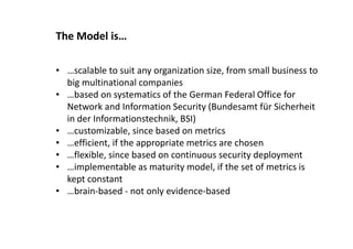 The Model is…
• …scalable to suit any organization size, from small business to
big multinational companies
• …based on systematics of the German Federal Office for
Network and Information Security (Bundesamt für Sicherheit
in der Informationstechnik, BSI)
• …customizable, since based on metrics
• …efficient, if the appropriate metrics are chosen
• …flexible, since based on continuous security deployment
• …implementable as maturity model, if the set of metrics is
kept constant
• …brain-based - not only evidence-based
 