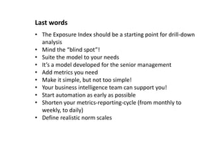 Last words
• The Exposure Index should be a starting point for drill-down
analysis
• Mind the “blind spot”!
• Suite the model to your needs
• It’s a model developed for the senior management
• Add metrics you need
• Make it simple, but not too simple!
• Your business intelligence team can support you!
• Start automation as early as possible
• Shorten your metrics-reporting-cycle (from monthly to
weekly, to daily)
• Define realistic norm scales
 