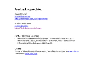 Feedback appreciated
Holger Himmel
himmel@posteo.de
https://de.linkedin.com/in/holgerhimmel
Dr. Aleksandra Sowa
a_sowa@web.de
https://de.linkedin.com/in/asowa
Further literature (german)
- H.Himmel, Index der Gefährdungslage, IT-Governance, May 2015, p. 17
- H.Himmel and A.Sowa, Ein Tacho für IT-Sicherheit, <kes> - Zeitschrift für
Informations-Sicherheit, August 2015, p. 37
Credits
Picture of Albert Einstein: Photographer: Yousuf Karsh, archived by www.calie.org
Tachometer: www.clker.com
 