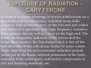 Radiation is a form of energy in waves which exists on a
spectrum with low frequency radiation from radio
waves as well as microwaves on the low end and which
also exists on a spectrum with high frequency radiation
from gamma rays as well as x rays on the high end. The
lower the frequency radiation of the waves and the
lower the exposure, the less dangerous it is but all the
radiation affects the cells in our bodies to some extent.
Some sources of the environmental radiation include
radon gas in the home, mineral potassium in the body,
radiation from outer space, radioactive compounds in
soil and building materials, etc.
 