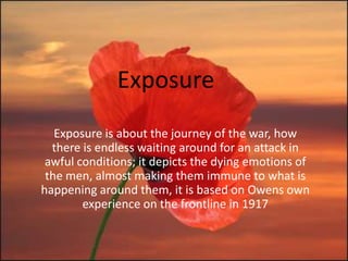 Exposure
   Exposure is about the journey of the war, how
  there is endless waiting around for an attack in
 awful conditions; it depicts the dying emotions of
 the men, almost making them immune to what is
happening around them, it is based on Owens own
        experience on the frontline in 1917
 