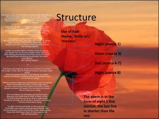 Our brains ache, in the merciless iced east winds that knife us...
     Wearied we keep awake because the night is silent...
  Low drooping flares confuse our memory of the salient...
    Worried by silence, sentries whisper, curious, nervous,
                         But nothing happens.
                                                                     Structure
    Watching, we hear the mad gusts tugging on the wire.
     Like twitching agonies of men among its brambles.
    Northward incessantly, the flickering gunnery rumbles,
        Far off, like a dull rumour of some other war.                Use of half-
                        What are we doing here?

       The poignant misery of dawn begins to grow...
                                                                      rhyme, ‘knife us’/
  We only know war lasts, rain soaks, and clouds sag stormy.
      Dawn massing in the east her melancholy army                    ‘nervous’
   Attacks once more in ranks on shivering ranks of gray,
                      But nothing happens.
                                                                                           Night (stanza 1)
    Sudden successive flights of bullets streak the silence.
   Less deadly than the air that shudders black with snow,
   With sidelong flowing flakes that flock, pause and renew,                               Dawn (stanza 3)
     We watch them wandering up and down the wind's
                        nonchalance,
                        But nothing happens.

                                 II                                                        Day (stanza 4-7)
 Pale flakes with lingering stealth come feeling for our faces -
We cringe in holes, back on forgotten dreams, and stare, snow-
                               dazed,
     Deep into grassier ditches. So we drowse, sun-dozed,
                                                                                           Night (stanza 8)
 Littered with blossoms trickling where the blackbird fusses.
                         Is it that we are dying?

 Slowly our ghosts drag home: glimpsing the sunk fires glozed
      With crusted dark-red jewels; crickets jingle there;
    For hours the innocent mice rejoice: the house is theirs;
   Shutters and doors all closed: on us the doors are closed -
                      We turn back to our dying.

     Since we believe not otherwise can kind fires burn;
     Now ever suns smile true on child, or field, or fruit.
      For God's invincible spring our love is made afraid;
                                                                                   The poem is in the
  Therefore, not loath, we lie out here; therefore were born,
                     For love of God seems dying.                                  form of eight 5 line
       To-night, His frost will fasten on this mud and us,
    Shrivelling many hands and puckering foreheads crisp.
                                                                                   stanzas, the last line
  The burying-party, picks and shovels in their shaking grasp,
      Pause over half-known faces. All their eyes are ice,                         in shorter than the
                         But nothing happens.
                                                                                   rest
 