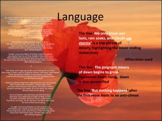 Our brains ache, in the merciless iced east winds that knife us...
        Wearied we keep awake because the night is silent...
     Low drooping flares confuse our memory of the salient...
       Worried by silence, sentries whisper, curious, nervous,
                            But nothing happens.
                                                                        Language
       Watching, we hear the mad gusts tugging on the wire.
        Like twitching agonies of men among its brambles.
       Northward incessantly, the flickering gunnery rumbles,
           Far off, like a dull rumour of some other war.
                                                                            The line ‘We only know war
                           What are we doing here?
                                                                            lasts, rain soaks, and clouds sag
          The poignant misery of dawn begins to grow...
     We only know war lasts, rain soaks, and clouds sag stormy.             stormy’ is a trip phrase of
         Dawn massing in the east her melancholy army
      Attacks once more in ranks on shivering ranks of gray,
                         But nothing happens.
                                                                            misery, highlighting the never ending
       Sudden successive flights of bullets streak the silence.             melancholy
      Less deadly than the air that shudders black with snow,
     With sidelong flowing flakes that flock, pause and renew,
  We watch them wandering up and down the wind's nonchalance,
                          But nothing happens.
                                                                                                         Alliteration used
                                    II
                                                                            This line ‘The poignant misery
    Pale flakes with lingering stealth come feeling for our faces -
We cringe in holes, back on forgotten dreams, and stare, snow-dazed,
        Deep into grassier ditches. So we drowse, sun-dozed,
                                                                            of dawn begins to grow’
    Littered with blossoms trickling where the blackbird fusses.
                            Is it that we are dying?                        represents dawn rising, dawn
    Slowly our ghosts drag home: glimpsing the sunk fires glozed            is also personified
         With crusted dark-red jewels; crickets jingle there;
       For hours the innocent mice rejoice: the house is theirs;
      Shutters and doors all closed: on us the doors are closed -
                         We turn back to our dying.                        The line ‘But nothing happens’ after
        Since we believe not otherwise can kind fires burn;
        Now ever suns smile true on child, or field, or fruit.             the first verse leads to an anti-climax
         For God's invincible spring our love is made afraid;
     Therefore, not loath, we lie out here; therefore were born,
                        For love of God seems dying.

          To-night, His frost will fasten on this mud and us,
       Shrivelling many hands and puckering foreheads crisp.
     The burying-party, picks and shovels in their shaking grasp,
         Pause over half-known faces. All their eyes are ice,
                            But nothing happens.
 