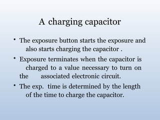 A charging capacitor
• The exposure button starts the exposure and
also starts charging the capacitor .
• Exposure terminates when the capacitor is
charged to a value necessary to turn on
the associated electronic circuit.
• The exp. time is determined by the length
of the time to charge the capacitor.
 