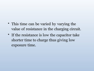 • This time can be varied by varying the
value of resistance in the charging circuit.
• If the resistance is low the capacitor take
shorter time to charge thus giving low
exposure time.
 